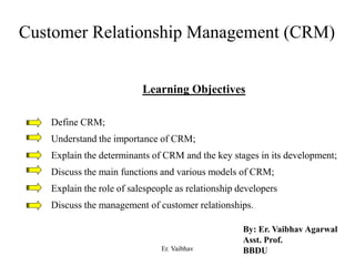 Customer Relationship Management (CRM)
Learning Objectives
Define CRM;
Understand the importance of CRM;
Explain the determinants of CRM and the key stages in its development;
Discuss the main functions and various models of CRM;
Explain the role of salespeople as relationship developers
Discuss the management of customer relationships.
By: Er. Vaibhav Agarwal
Asst. Prof.
BBDUEr. Vaibhav
 