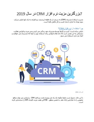 7‫بزرگتر‬‫ی‬‫ن‬‫مز‬‫ی‬‫ت‬‫افزار‬ ‫نرم‬CRM‫سال‬ ‫در‬2019
‫مد‬‫ی‬‫ر‬‫ی‬‫ت‬‫مشتر‬ ‫با‬ ‫ارتباط‬‫ی‬(CRM)‫از‬ ‫سرعت‬ ‫به‬‫ی‬‫ک‬‫افزار‬ ‫نرم‬ ‫ارزشمند‬ ‫قطعه‬‫ی‬‫به‬‫ی‬‫ک‬‫اصل‬ ‫تابع‬‫ی‬‫شرکت‬
‫اندازه‬ ‫به‬ ‫توجه‬ ‫بدون‬‫ی‬‫ا‬‫تکامل‬ ‫کار‬ ‫و‬ ‫کسب‬ ‫مدل‬‫ی‬‫افته‬‫است‬.
‫چرا‬‫از‬ ‫استفاده‬‫افزار‬ ‫نرم‬CRM‫؟‬
‫دل‬‫ی‬‫ل‬‫ی‬‫مشتر‬ ‫توسط‬ ‫کارها‬ ‫و‬ ‫کسب‬ :‫است‬ ‫ساده‬‫ی‬‫ان‬‫زندگ‬ ‫خود‬‫ی‬‫م‬‫ی‬‫م‬ ‫و‬ ‫کنند‬‫ی‬‫م‬‫ی‬‫رند‬‫افزا‬ ‫و‬‫ی‬‫ش‬‫فعال‬‫ی‬‫ت‬
‫د‬‫ی‬‫ج‬‫ی‬‫تال‬‫ی‬‫ا‬ ‫به‬‫ی‬‫ن‬‫معن‬‫ی‬‫ها‬ ‫داده‬ ‫که‬ ‫است‬‫ی‬‫فراوان‬‫ی‬‫برا‬‫ی‬‫مشتر‬ ‫که‬ ‫آنچه‬ ‫از‬ ‫بهتر‬ ‫استفاده‬‫ی‬‫ان‬‫م‬‫ی‬‫و‬ ‫خواهند‬
‫ن‬ ‫آنچه‬‫ی‬‫از‬‫م‬ ‫استفاده‬ ‫دارند‬‫ی‬‫شود‬.
1‫افزار‬ ‫نرم‬CRM
‫با‬‫ا‬‫ی‬‫ن‬‫دق‬ ‫است‬ ‫دشوار‬ ،‫حال‬‫ی‬‫قا‬‫چگونه‬‫ی‬‫ک‬‫پ‬ ‫حل‬ ‫راه‬‫ی‬‫چ‬‫ی‬‫ده‬‫مانند‬‫افزار‬ ‫نرم‬CRM‫سازمان‬‫ی‬‫م‬‫ی‬‫منافع‬ ‫تواند‬
‫پا‬ ‫خط‬ ‫به‬ ‫را‬ ‫ملموس‬‫یی‬‫ن‬‫هم‬ ‫به‬ .‫دهد‬ ‫ارائه‬‫ی‬‫ن‬،‫منظور‬ITBE‫ا‬‫ی‬‫ن‬‫مز‬ ‫هفت‬‫ی‬‫ت‬‫کل‬‫ی‬‫د‬‫ی‬CRM‫شناسا‬ ‫را‬‫یی‬‫کرده‬
‫است‬.
 