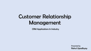Customer Relationship
Management
CRM Applications In Industry
Presented by
Rahul Upadhyay
1
 