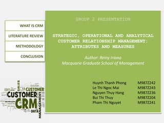 GROUP 2 PRESENTATION
STRATEGIC, OPERATIONAL AND ANALYTICAL
CUSTOMER RELATIONSHIP MANAGEMENT:
ATTRIBUTES AND MEASURES
Author: Reiny Iriana
Macquarie Graduate School of Management
WHAT IS CRM
LITERATURE REVIEW
METHODOLOGY
CONCLUSION
Huynh Thanh Phong M987Z242
Le Thi Ngoc Mai M987Z243
Nguyen Thuy Hang M987Z236
Bui Thi Thuy M987Z204
Pham Thi Nguyet M987Z241
 