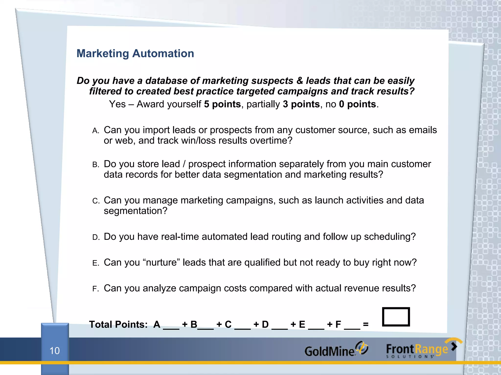 Marketing Automation

     Do you have a database of marketing suspects & leads that can be easily
       filtered to created best practice targeted campaigns and track results?
             Yes – Award yourself 5 points, partially 3 points, no 0 points.

        A.   Can you import leads or prospects from any customer source, such as emails
             or web, and track win/loss results overtime?

        B.   Do you store lead / prospect information separately from you main customer
             data records for better data segmentation and marketing results?

        C.   Can you manage marketing campaigns, such as launch activities and data
             segmentation?

        D.   Do you have real-time automated lead routing and follow up scheduling?

        E.   Can you “nurture” leads that are qualified but not ready to buy right now?

        F.   Can you analyze campaign costs compared with actual revenue results?


       Total Points: A ___ + B___ + C ___ + D ___ + E ___ + F ___ =

10
 