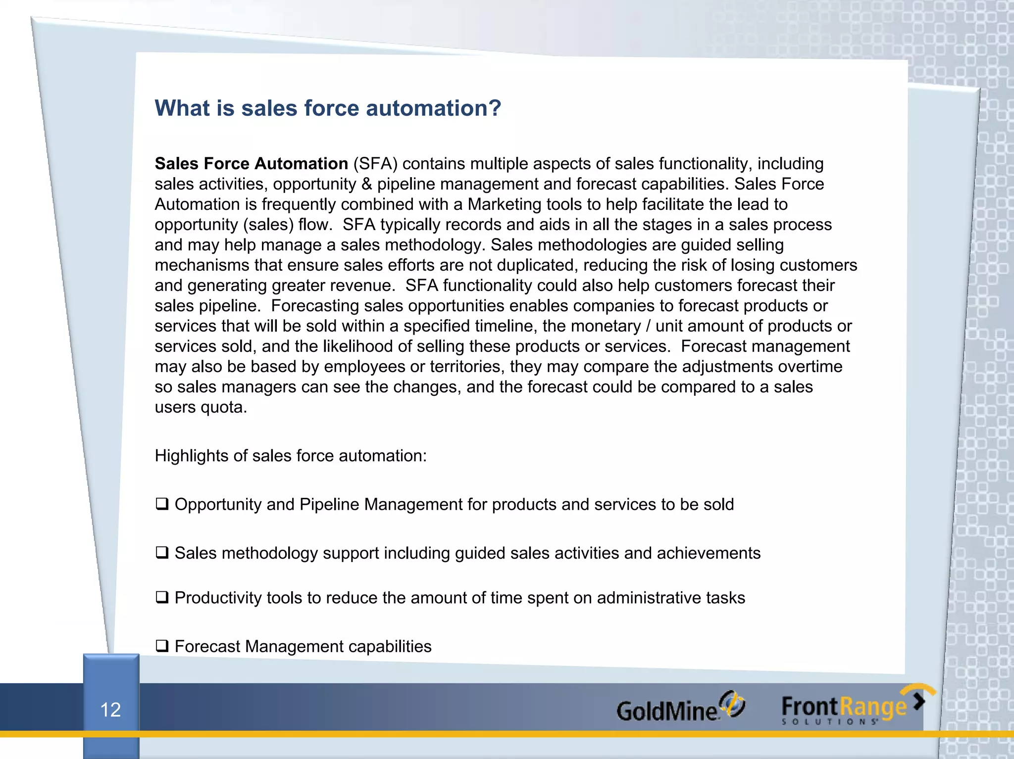 What is sales force automation?

     Sales Force Automation (SFA) contains multiple aspects of sales functionality, including
     sales activities, opportunity & pipeline management and forecast capabilities. Sales Force
     Automation is frequently combined with a Marketing tools to help facilitate the lead to
     opportunity (sales) flow. SFA typically records and aids in all the stages in a sales process
     and may help manage a sales methodology. Sales methodologies are guided selling
     mechanisms that ensure sales efforts are not duplicated, reducing the risk of losing customers
     and generating greater revenue. SFA functionality could also help customers forecast their
     sales pipeline. Forecasting sales opportunities enables companies to forecast products or
     services that will be sold within a specified timeline, the monetary / unit amount of products or
     services sold, and the likelihood of selling these products or services. Forecast management
     may also be based by employees or territories, they may compare the adjustments overtime
     so sales managers can see the changes, and the forecast could be compared to a sales
     users quota.

     Highlights of sales force automation:

       Opportunity and Pipeline Management for products and services to be sold

       Sales methodology support including guided sales activities and achievements

       Productivity tools to reduce the amount of time spent on administrative tasks

       Forecast Management capabilities


12
 