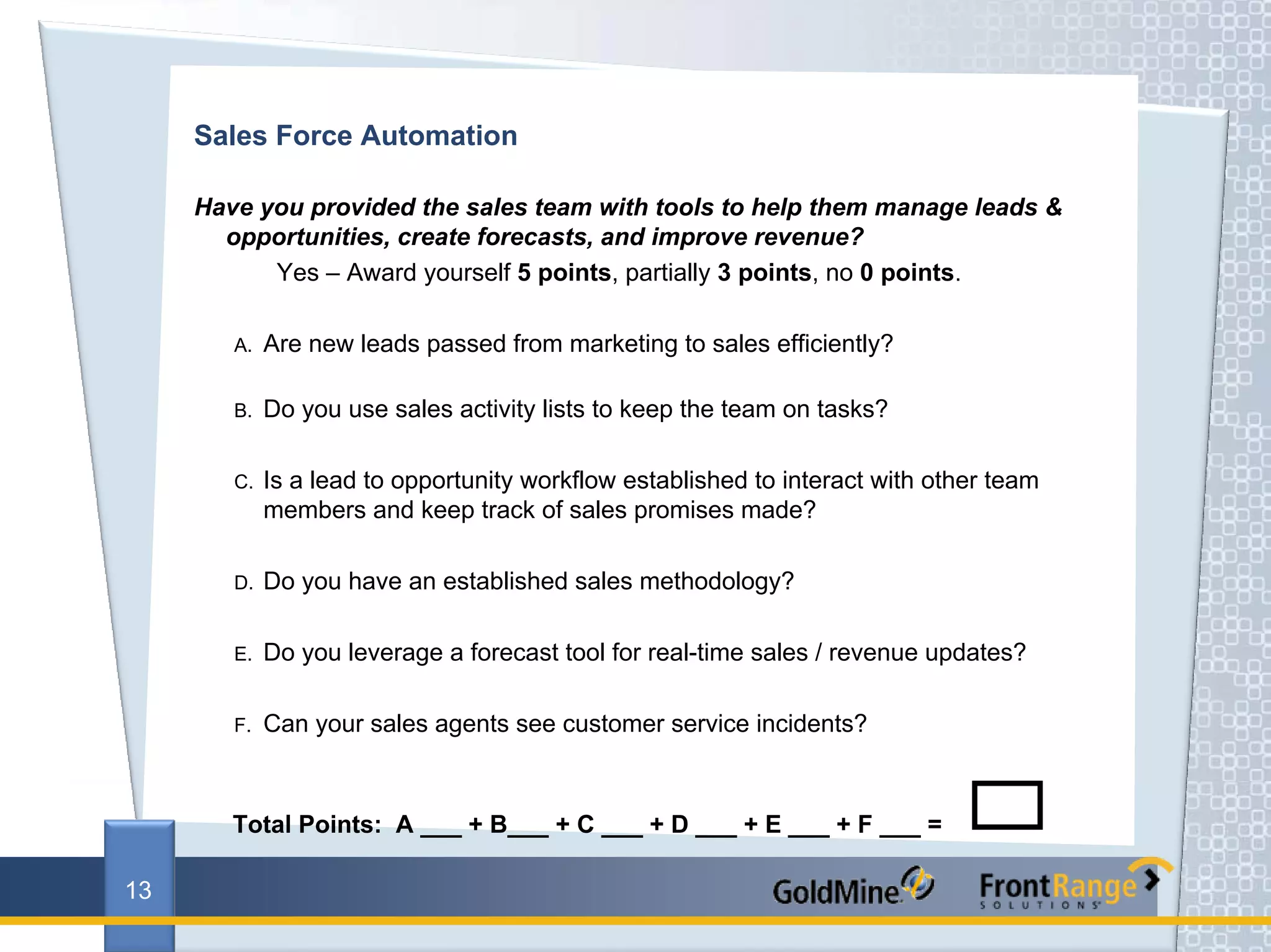Sales Force Automation

     Have you provided the sales team with tools to help them manage leads &
       opportunities, create forecasts, and improve revenue?
           Yes – Award yourself 5 points, partially 3 points, no 0 points.

        A.   Are new leads passed from marketing to sales efficiently?

        B.   Do you use sales activity lists to keep the team on tasks?

        C.   Is a lead to opportunity workflow established to interact with other team
             members and keep track of sales promises made?

        D.   Do you have an established sales methodology?

        E.   Do you leverage a forecast tool for real-time sales / revenue updates?

        F.   Can your sales agents see customer service incidents?



        Total Points: A ___ + B___ + C ___ + D ___ + E ___ + F ___ =

13
 