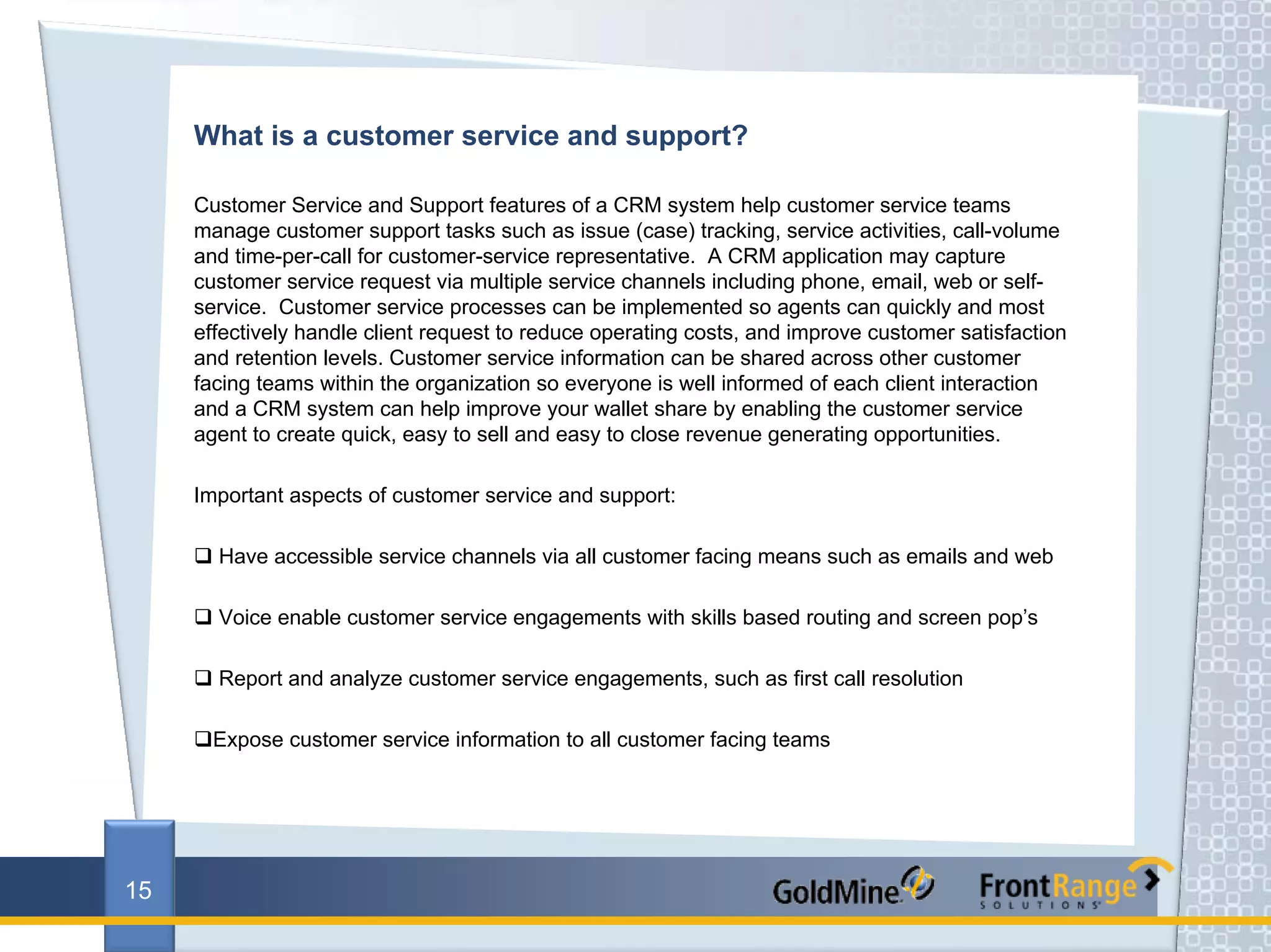 What is a customer service and support?

     Customer Service and Support features of a CRM system help customer service teams
     manage customer support tasks such as issue (case) tracking, service activities, call-volume
     and time-per-call for customer-service representative. A CRM application may capture
     customer service request via multiple service channels including phone, email, web or self-
     service. Customer service processes can be implemented so agents can quickly and most
     effectively handle client request to reduce operating costs, and improve customer satisfaction
     and retention levels. Customer service information can be shared across other customer
     facing teams within the organization so everyone is well informed of each client interaction
     and a CRM system can help improve your wallet share by enabling the customer service
     agent to create quick, easy to sell and easy to close revenue generating opportunities.

     Important aspects of customer service and support:

       Have accessible service channels via all customer facing means such as emails and web

       Voice enable customer service engagements with skills based routing and screen pop’s

       Report and analyze customer service engagements, such as first call resolution

       Expose customer service information to all customer facing teams




15
 
