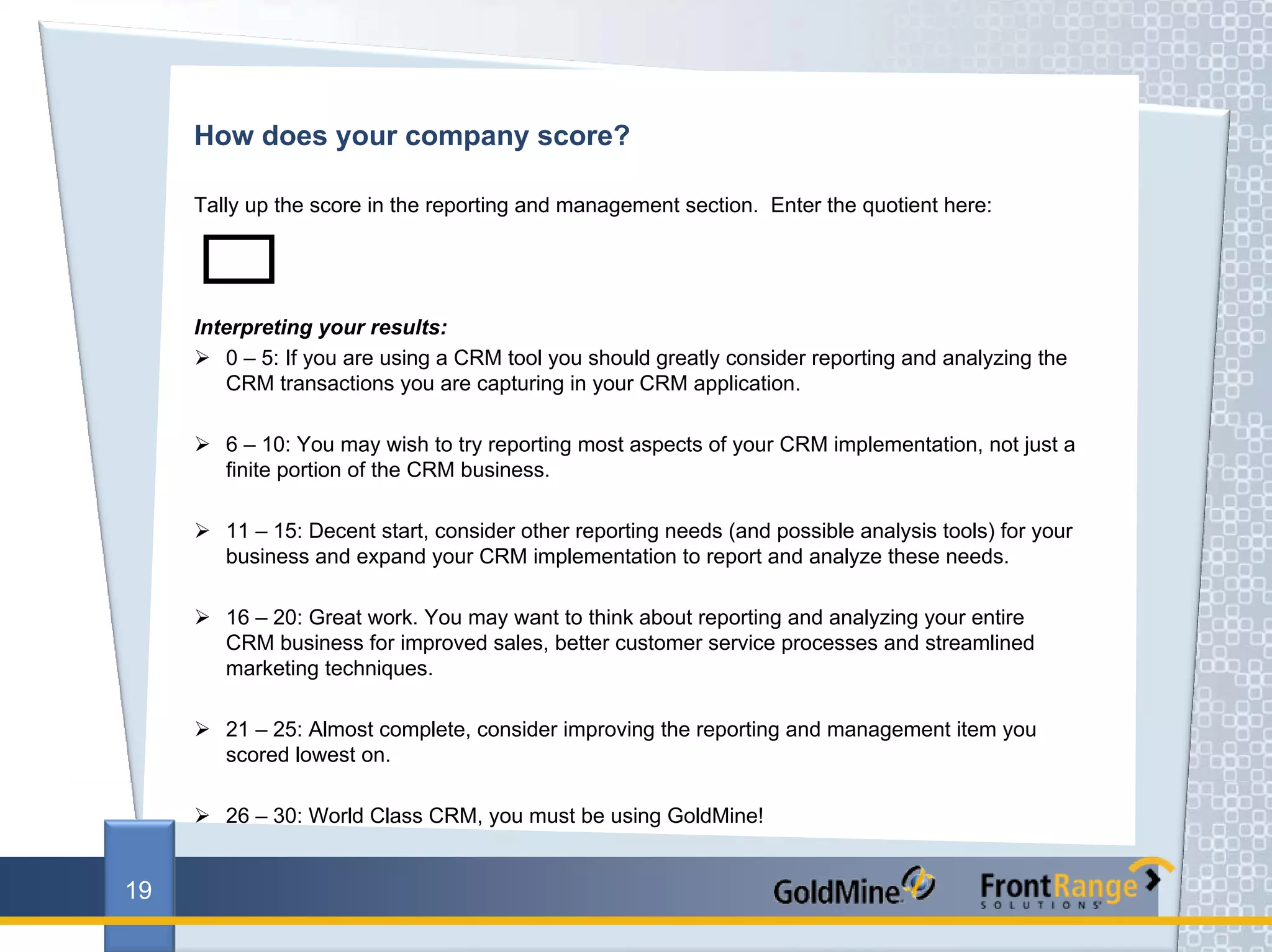 How does your company score?

     Tally up the score in the reporting and management section. Enter the quotient here:




     Interpreting your results:
        0 – 5: If you are using a CRM tool you should greatly consider reporting and analyzing the
        CRM transactions you are capturing in your CRM application.

        6 – 10: You may wish to try reporting most aspects of your CRM implementation, not just a
        finite portion of the CRM business.

        11 – 15: Decent start, consider other reporting needs (and possible analysis tools) for your
        business and expand your CRM implementation to report and analyze these needs.

        16 – 20: Great work. You may want to think about reporting and analyzing your entire
        CRM business for improved sales, better customer service processes and streamlined
        marketing techniques.

        21 – 25: Almost complete, consider improving the reporting and management item you
        scored lowest on.

        26 – 30: World Class CRM, you must be using GoldMine!


19
 