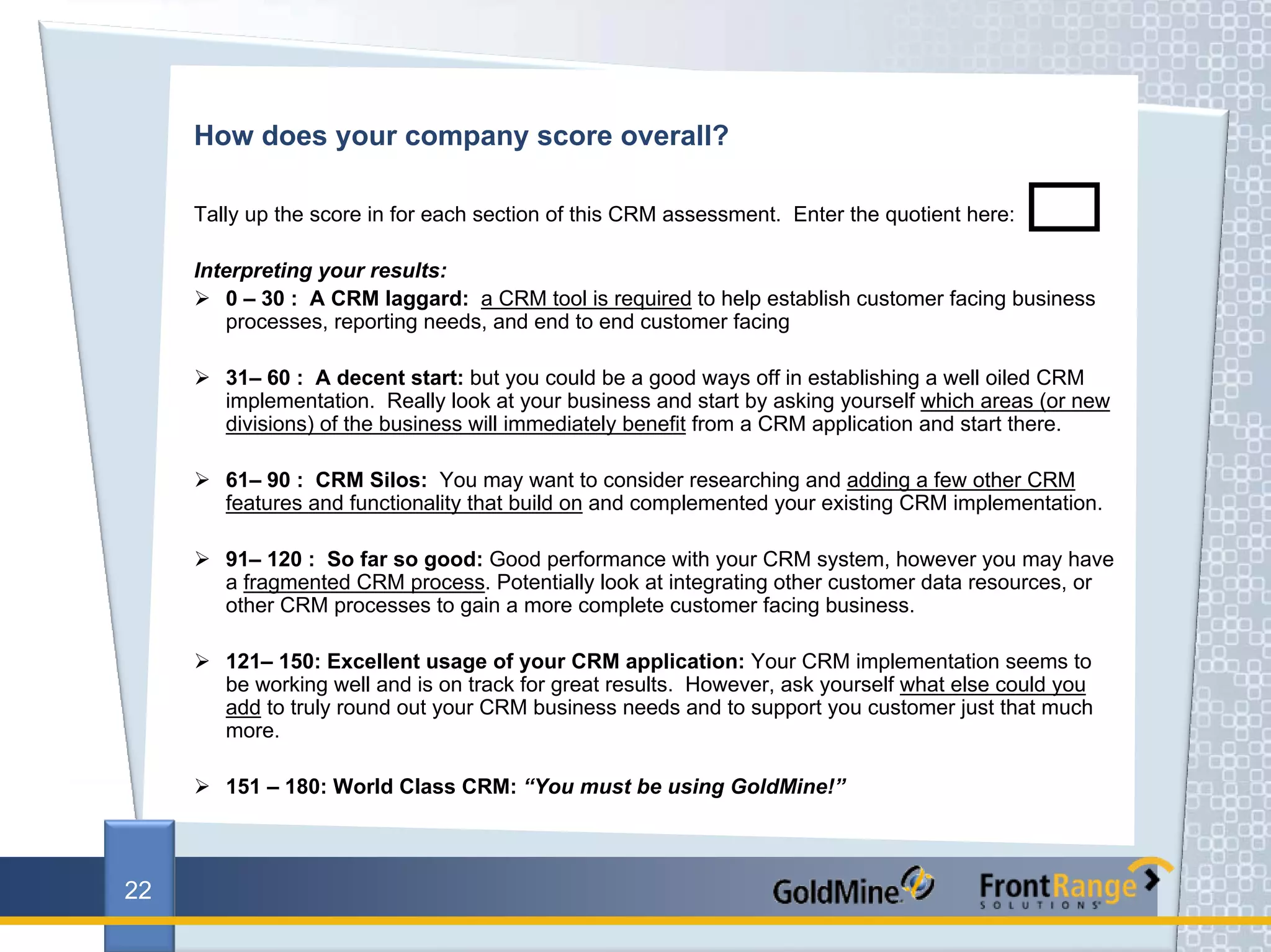 How does your company score overall?

     Tally up the score in for each section of this CRM assessment. Enter the quotient here:

     Interpreting your results:
        0 – 30 : A CRM laggard: a CRM tool is required to help establish customer facing business
        processes, reporting needs, and end to end customer facing

        31– 60 : A decent start: but you could be a good ways off in establishing a well oiled CRM
        implementation. Really look at your business and start by asking yourself which areas (or new
        divisions) of the business will immediately benefit from a CRM application and start there.

        61– 90 : CRM Silos: You may want to consider researching and adding a few other CRM
        features and functionality that build on and complemented your existing CRM implementation.

        91– 120 : So far so good: Good performance with your CRM system, however you may have
        a fragmented CRM process. Potentially look at integrating other customer data resources, or
        other CRM processes to gain a more complete customer facing business.

        121– 150: Excellent usage of your CRM application: Your CRM implementation seems to
        be working well and is on track for great results. However, ask yourself what else could you
        add to truly round out your CRM business needs and to support you customer just that much
        more.

        151 – 180: World Class CRM: “You must be using GoldMine!”



22
 