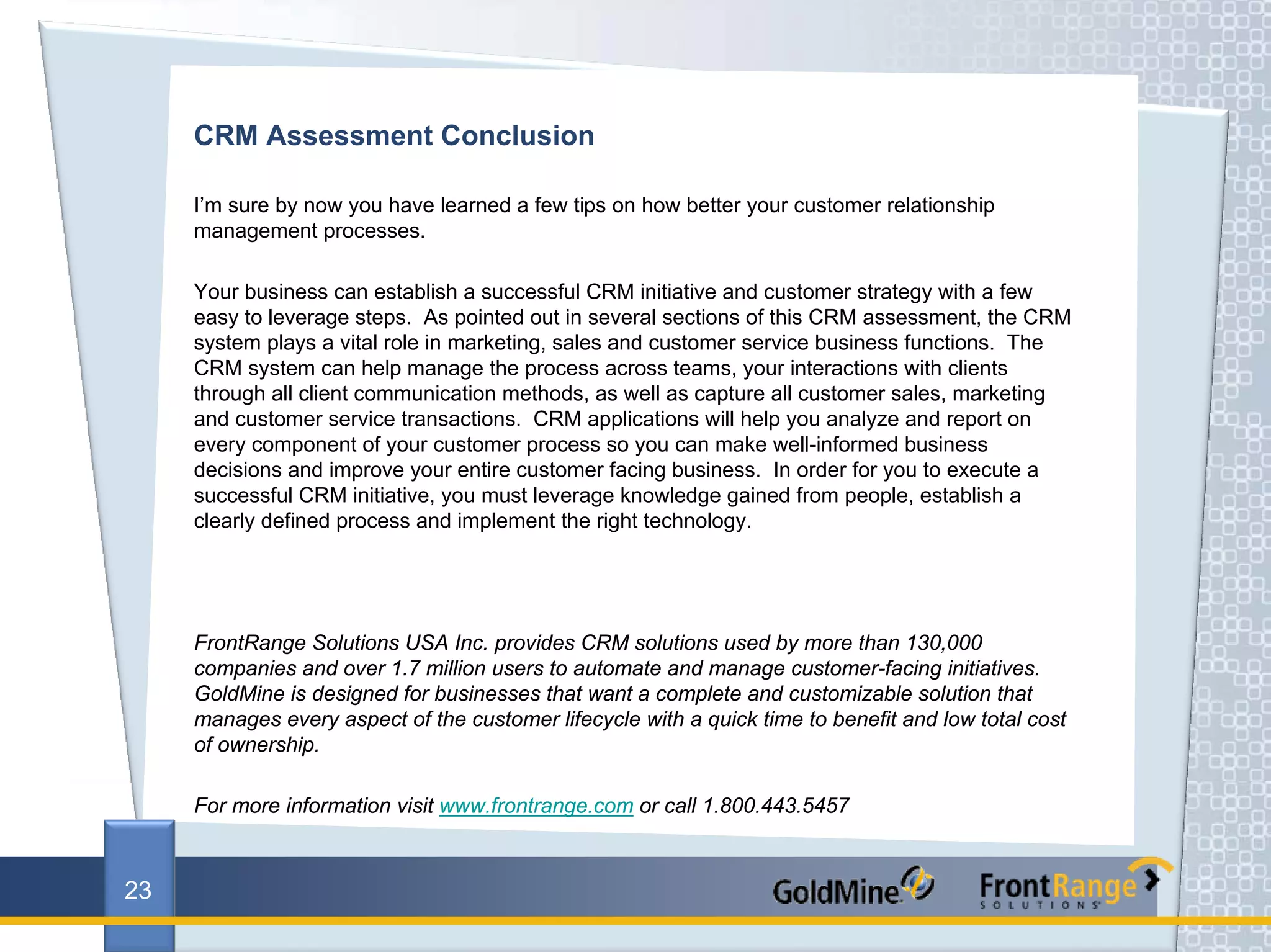 CRM Assessment Conclusion

     I’m sure by now you have learned a few tips on how better your customer relationship
     management processes.

     Your business can establish a successful CRM initiative and customer strategy with a few
     easy to leverage steps. As pointed out in several sections of this CRM assessment, the CRM
     system plays a vital role in marketing, sales and customer service business functions. The
     CRM system can help manage the process across teams, your interactions with clients
     through all client communication methods, as well as capture all customer sales, marketing
     and customer service transactions. CRM applications will help you analyze and report on
     every component of your customer process so you can make well-informed business
     decisions and improve your entire customer facing business. In order for you to execute a
     successful CRM initiative, you must leverage knowledge gained from people, establish a
     clearly defined process and implement the right technology.




     FrontRange Solutions USA Inc. provides CRM solutions used by more than 130,000
     companies and over 1.7 million users to automate and manage customer-facing initiatives.
     GoldMine is designed for businesses that want a complete and customizable solution that
     manages every aspect of the customer lifecycle with a quick time to benefit and low total cost
     of ownership.

     For more information visit www.frontrange.com or call 1.800.443.5457



23
 
