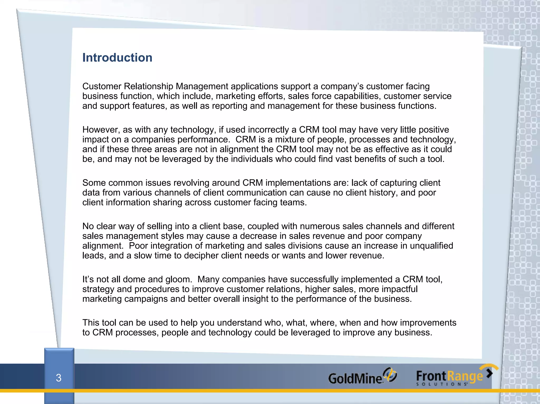 Introduction

    Customer Relationship Management applications support a company’s customer facing
    business function, which include, marketing efforts, sales force capabilities, customer service
    and support features, as well as reporting and management for these business functions.

    However, as with any technology, if used incorrectly a CRM tool may have very little positive
    impact on a companies performance. CRM is a mixture of people, processes and technology,
    and if these three areas are not in alignment the CRM tool may not be as effective as it could
    be, and may not be leveraged by the individuals who could find vast benefits of such a tool.

    Some common issues revolving around CRM implementations are: lack of capturing client
    data from various channels of client communication can cause no client history, and poor
    client information sharing across customer facing teams.

    No clear way of selling into a client base, coupled with numerous sales channels and different
    sales management styles may cause a decrease in sales revenue and poor company
    alignment. Poor integration of marketing and sales divisions cause an increase in unqualified
    leads, and a slow time to decipher client needs or wants and lower revenue.

    It’s not all dome and gloom. Many companies have successfully implemented a CRM tool,
    strategy and procedures to improve customer relations, higher sales, more impactful
    marketing campaigns and better overall insight to the performance of the business.

    This tool can be used to help you understand who, what, where, when and how improvements
    to CRM processes, people and technology could be leveraged to improve any business.




3
 