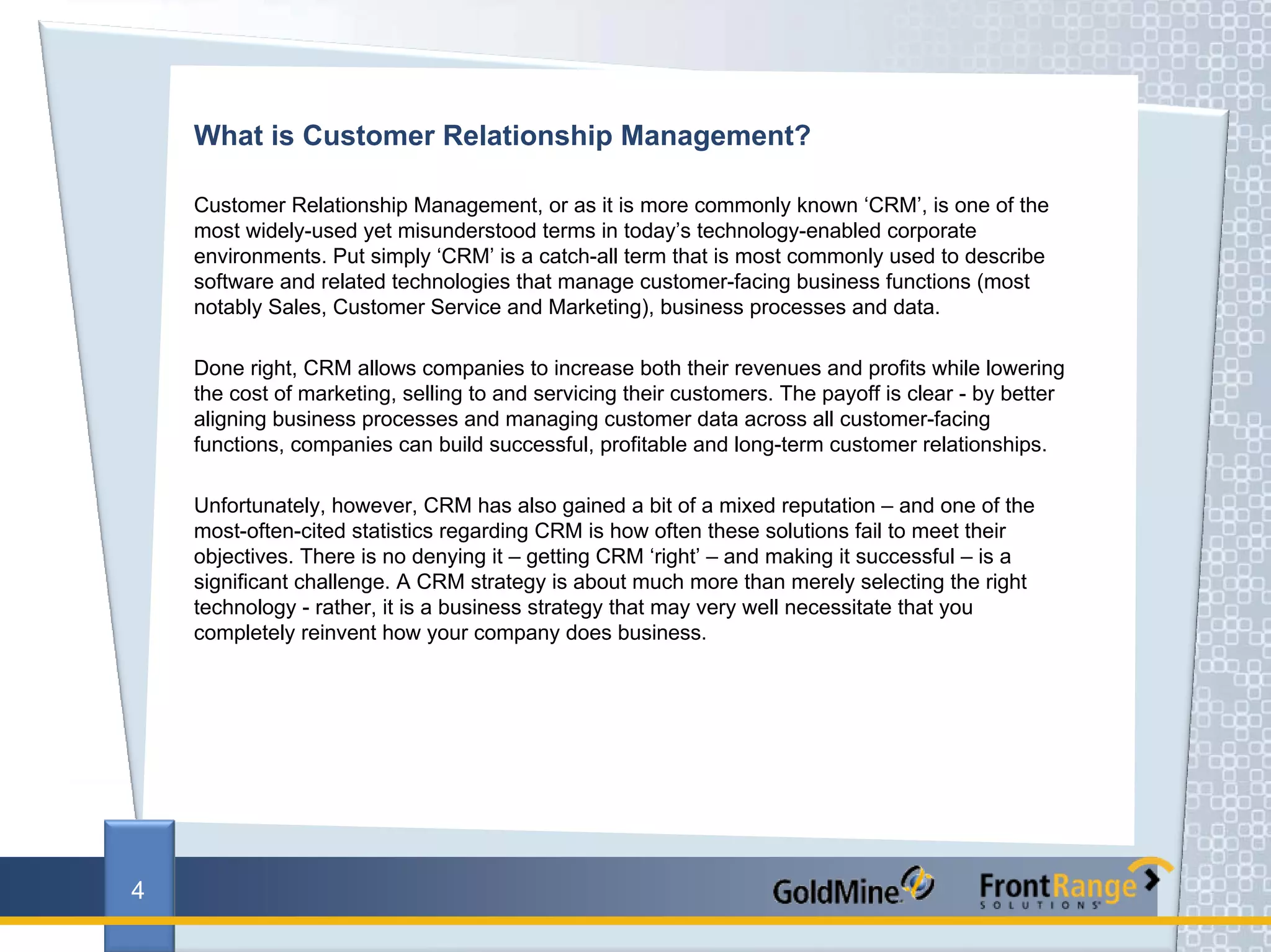 What is Customer Relationship Management?

    Customer Relationship Management, or as it is more commonly known ‘CRM’, is one of the
    most widely-used yet misunderstood terms in today’s technology-enabled corporate
    environments. Put simply ‘CRM’ is a catch-all term that is most commonly used to describe
    software and related technologies that manage customer-facing business functions (most
    notably Sales, Customer Service and Marketing), business processes and data.

    Done right, CRM allows companies to increase both their revenues and profits while lowering
    the cost of marketing, selling to and servicing their customers. The payoff is clear - by better
    aligning business processes and managing customer data across all customer-facing
    functions, companies can build successful, profitable and long-term customer relationships.

    Unfortunately, however, CRM has also gained a bit of a mixed reputation – and one of the
    most-often-cited statistics regarding CRM is how often these solutions fail to meet their
    objectives. There is no denying it – getting CRM ‘right’ – and making it successful – is a
    significant challenge. A CRM strategy is about much more than merely selecting the right
    technology - rather, it is a business strategy that may very well necessitate that you
    completely reinvent how your company does business.




4
 