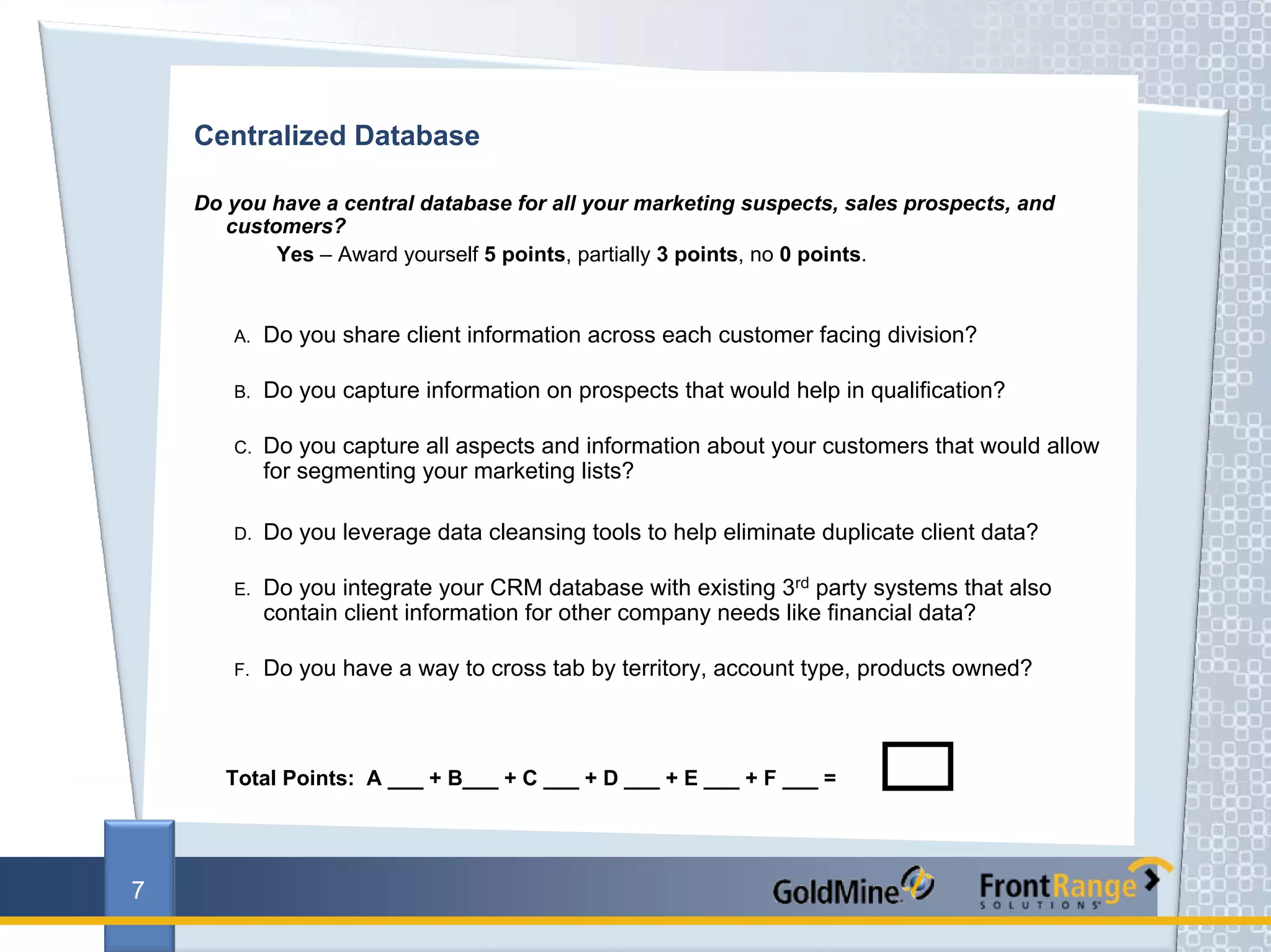 Centralized Database

    Do you have a central database for all your marketing suspects, sales prospects, and
       customers?
            Yes – Award yourself 5 points, partially 3 points, no 0 points.


       A.   Do you share client information across each customer facing division?

       B.   Do you capture information on prospects that would help in qualification?

       C.   Do you capture all aspects and information about your customers that would allow
            for segmenting your marketing lists?

       D.   Do you leverage data cleansing tools to help eliminate duplicate client data?

       E.   Do you integrate your CRM database with existing 3rd party systems that also
            contain client information for other company needs like financial data?

       F.   Do you have a way to cross tab by territory, account type, products owned?



       Total Points: A ___ + B___ + C ___ + D ___ + E ___ + F ___ =




7
 