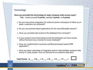 Technology

     Have you provided the technology to make company wide access easy?
           Yes – Award yourself 5 points, partially 3 points, no 0 points.

        A.   Do you have phone integration for outbound phone campaigns to follow up on
             leads, customers not contacted?

        B.   Do you use premise based applications for the most affordable solution?

        C.   Have you provided web access to the database from a browser?

        D.   Is your product concurrent based so that all employees can have access
             without having to buy a license for every employee?

        E.   Have you implemented a business workflow/processes based CRM
             application?

        F.   Have you taken advantage of integration tools to help facilitate customer data
             across 3rd party system, such as financial for an customer data flow?


       Total Points: A ___ + B___ + C ___ + D ___ + E ___ + F ___ =


20
 