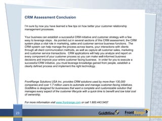 CRM Assessment Conclusion

     I’m sure by now you have learned a few tips on how better your customer relationship
     management processes.

     Your business can establish a successful CRM initiative and customer strategy with a few
     easy to leverage steps. As pointed out in several sections of this CRM assessment, the CRM
     system plays a vital role in marketing, sales and customer service business functions. The
     CRM system can help manage the process across teams, your interactions with clients
     through all client communication methods, as well as capture all customer sales, marketing
     and customer service transactions. CRM applications will help you analyze and report on
     every component of your customer process so you can make well-informed business
     decisions and improve your entire customer facing business. In order for you to execute a
     successful CRM initiative, you must leverage knowledge gained from people, establish a
     clearly defined process and implement the right technology.




     FrontRange Solutions USA Inc. provides CRM solutions used by more than 130,000
     companies and over 1.7 million users to automate and manage customer-facing initiatives.
     GoldMine is designed for businesses that want a complete and customizable solution that
     manages every aspect of the customer lifecycle with a quick time to benefit and low total cost
     of ownership.

     For more information visit www.frontrange.com or call 1.800.443.5457



23
 