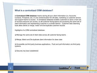 What is a centralized CRM database?

    A Centralized CRM database means storing all your client information (i.e. Accounts,
    Contacts, Prospects, etc.) in one central location for all sales, marketing or customer service
    and support teams to access. A centralized database enables customers to store a main set
    of records everyone can access, so all customer facing teams are accessing the same set of
    client information and representing customer in a similar fashion. Customer data cleansing
    tools allow clients to merge, match and de-duplicate customer records.

    Highlights of a CRM centralized database:

      Manage the same set of client data across all customer facing teams

      Merge, Match and De-duplicate client information for clean data

      Accessible via third party business applications. Push and pull information via third party
    systems

      Security has been established




6
 