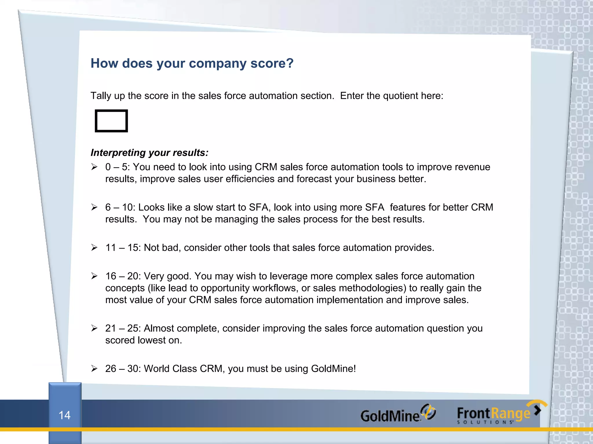 How does your company score?

     Tally up the score in the sales force automation section. Enter the quotient here:




     Interpreting your results:
        0 – 5: You need to look into using CRM sales force automation tools to improve revenue
        results, improve sales user efficiencies and forecast your business better.

        6 – 10: Looks like a slow start to SFA, look into using more SFA features for better CRM
        results. You may not be managing the sales process for the best results.

        11 – 15: Not bad, consider other tools that sales force automation provides.

        16 – 20: Very good. You may wish to leverage more complex sales force automation
        concepts (like lead to opportunity workflows, or sales methodologies) to really gain the
        most value of your CRM sales force automation implementation and improve sales.

        21 – 25: Almost complete, consider improving the sales force automation question you
        scored lowest on.

        26 – 30: World Class CRM, you must be using GoldMine!



14
 