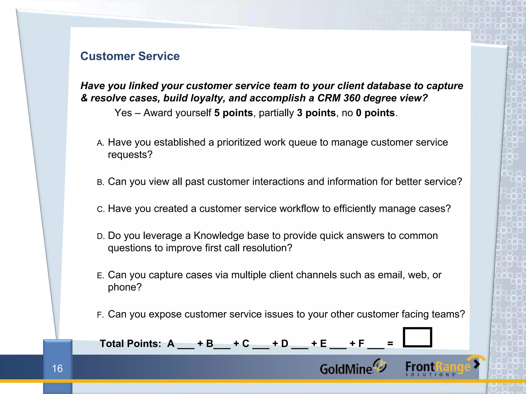 Customer Service

     Have you linked your customer service team to your client database to capture
     & resolve cases, build loyalty, and accomplish a CRM 360 degree view?
            Yes – Award yourself 5 points, partially 3 points, no 0 points.

        A.   Have you established a prioritized work queue to manage customer service
             requests?

        B.   Can you view all past customer interactions and information for better service?

        C.   Have you created a customer service workflow to efficiently manage cases?

        D.   Do you leverage a Knowledge base to provide quick answers to common
             questions to improve first call resolution?

        E.   Can you capture cases via multiple client channels such as email, web, or
             phone?

        F.   Can you expose customer service issues to your other customer facing teams?

        Total Points: A ___ + B___ + C ___ + D ___ + E ___ + F ___ =

16
 