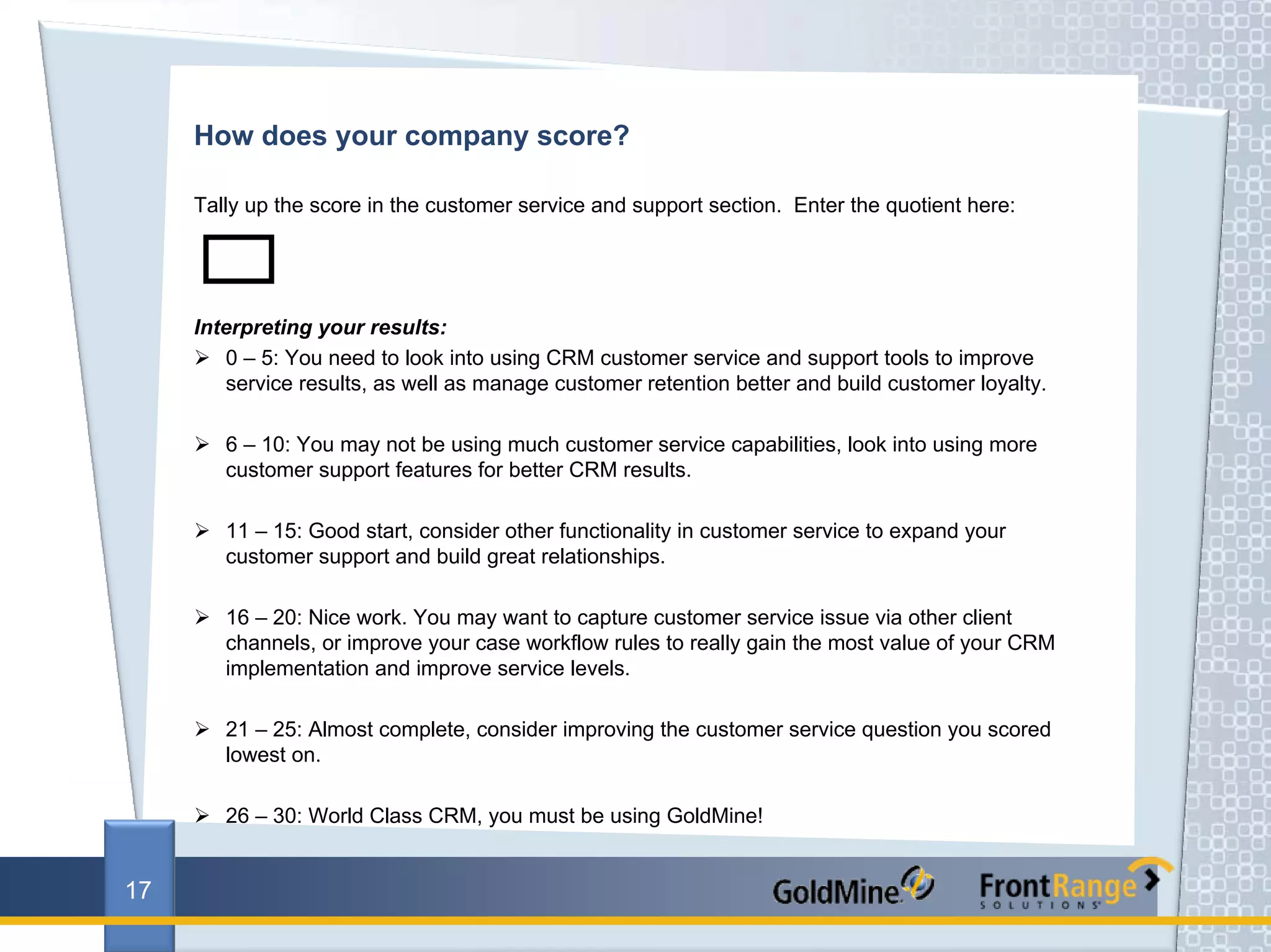 How does your company score?

     Tally up the score in the customer service and support section. Enter the quotient here:




     Interpreting your results:
        0 – 5: You need to look into using CRM customer service and support tools to improve
        service results, as well as manage customer retention better and build customer loyalty.

        6 – 10: You may not be using much customer service capabilities, look into using more
        customer support features for better CRM results.

        11 – 15: Good start, consider other functionality in customer service to expand your
        customer support and build great relationships.

        16 – 20: Nice work. You may want to capture customer service issue via other client
        channels, or improve your case workflow rules to really gain the most value of your CRM
        implementation and improve service levels.

        21 – 25: Almost complete, consider improving the customer service question you scored
        lowest on.

        26 – 30: World Class CRM, you must be using GoldMine!


17
 