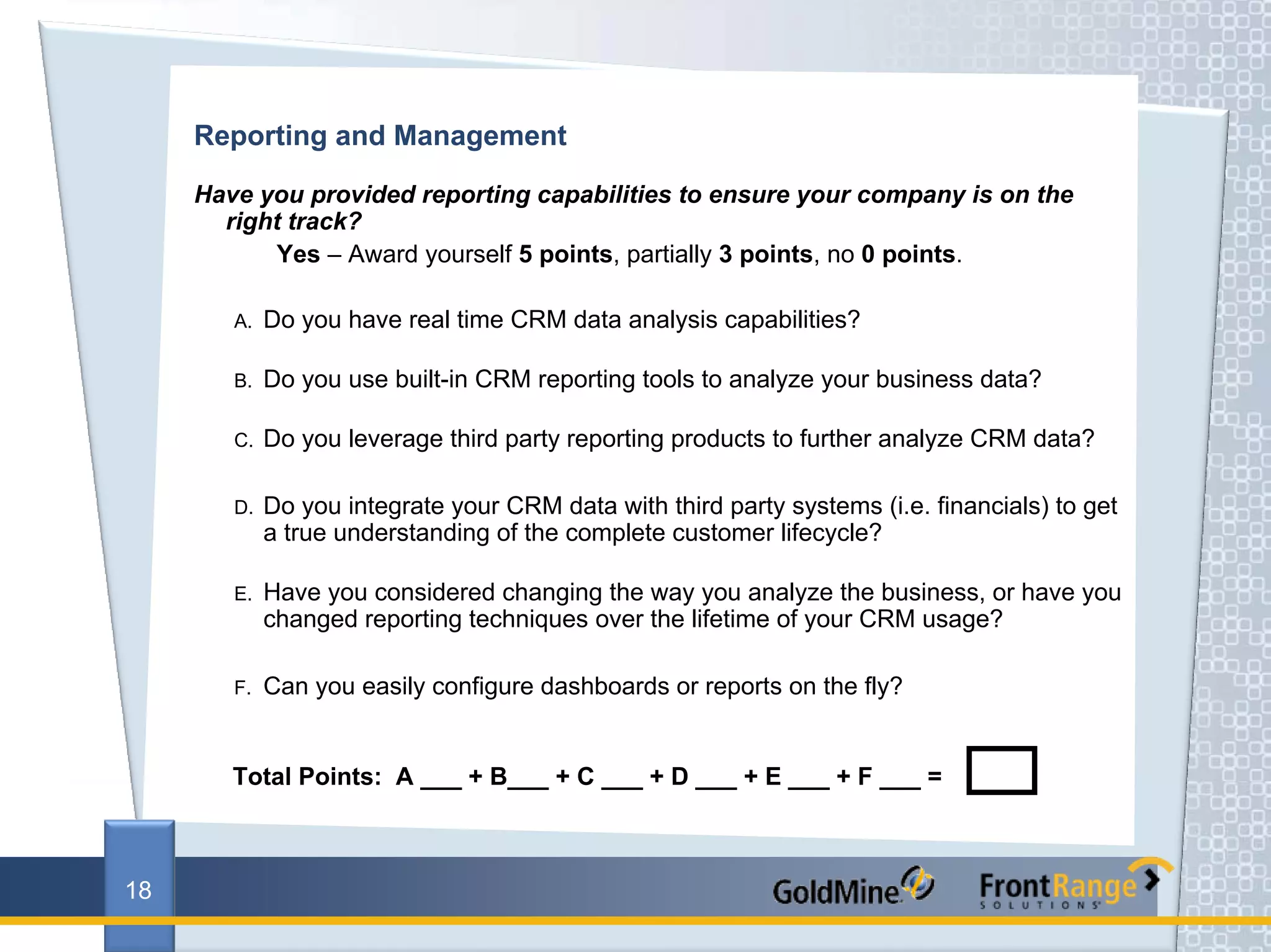 Reporting and Management

     Have you provided reporting capabilities to ensure your company is on the
       right track?
            Yes – Award yourself 5 points, partially 3 points, no 0 points.

        A.   Do you have real time CRM data analysis capabilities?

        B.   Do you use built-in CRM reporting tools to analyze your business data?

        C.   Do you leverage third party reporting products to further analyze CRM data?

        D.   Do you integrate your CRM data with third party systems (i.e. financials) to get
             a true understanding of the complete customer lifecycle?

        E.   Have you considered changing the way you analyze the business, or have you
             changed reporting techniques over the lifetime of your CRM usage?

        F.   Can you easily configure dashboards or reports on the fly?


        Total Points: A ___ + B___ + C ___ + D ___ + E ___ + F ___ =



18
 