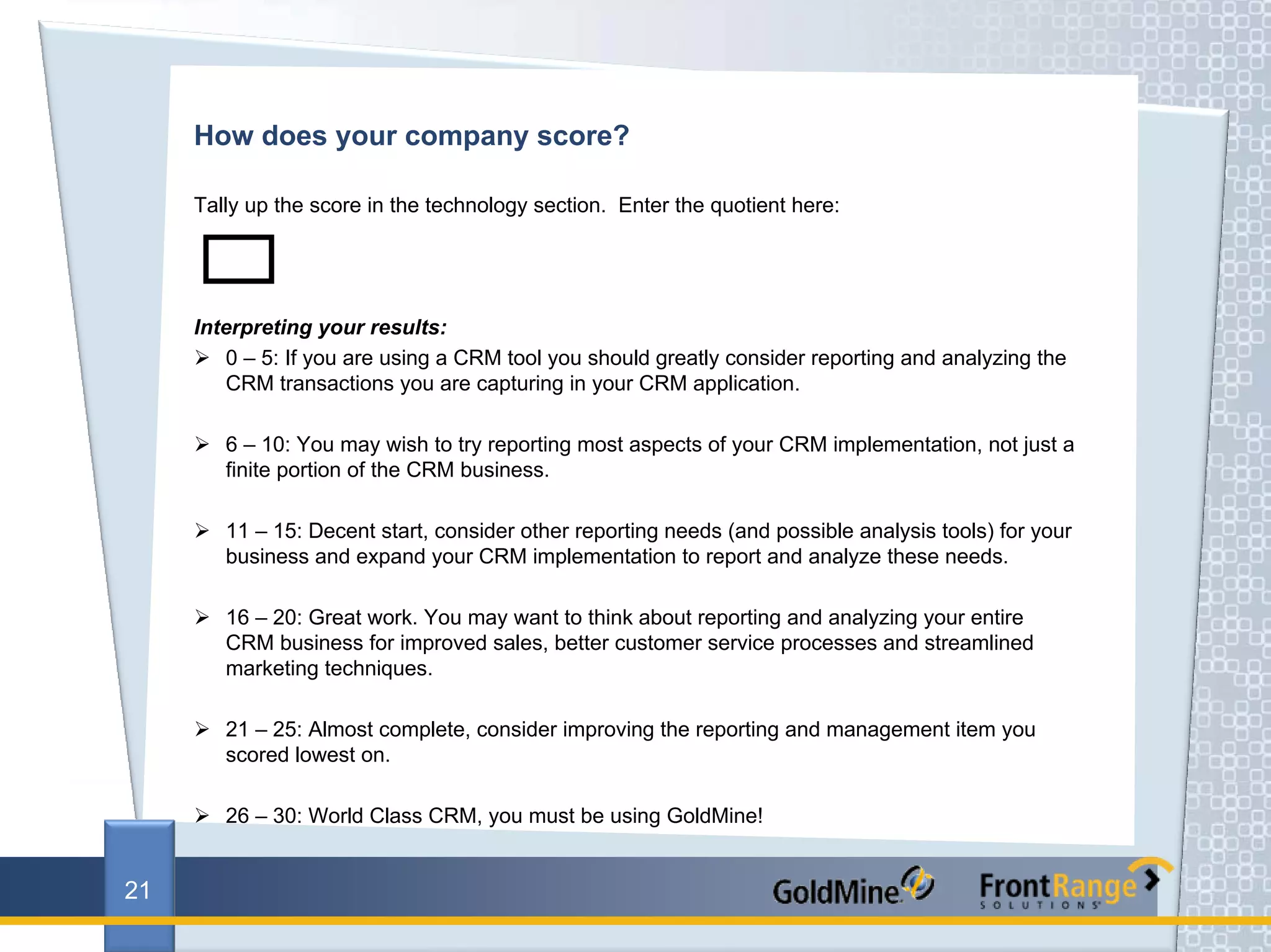 How does your company score?

     Tally up the score in the technology section. Enter the quotient here:




     Interpreting your results:
        0 – 5: If you are using a CRM tool you should greatly consider reporting and analyzing the
        CRM transactions you are capturing in your CRM application.

        6 – 10: You may wish to try reporting most aspects of your CRM implementation, not just a
        finite portion of the CRM business.

        11 – 15: Decent start, consider other reporting needs (and possible analysis tools) for your
        business and expand your CRM implementation to report and analyze these needs.

        16 – 20: Great work. You may want to think about reporting and analyzing your entire
        CRM business for improved sales, better customer service processes and streamlined
        marketing techniques.

        21 – 25: Almost complete, consider improving the reporting and management item you
        scored lowest on.

        26 – 30: World Class CRM, you must be using GoldMine!


21
 