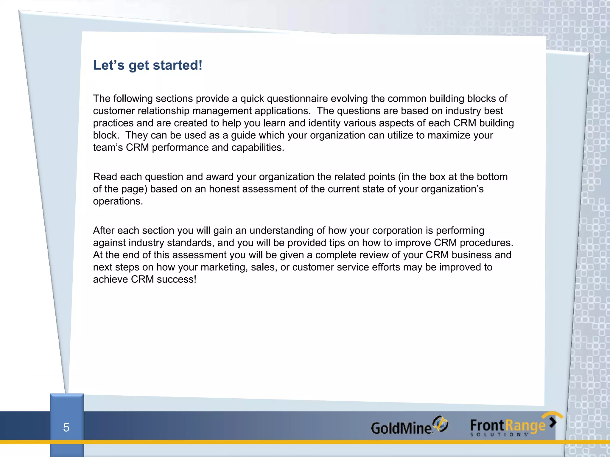 Let’s get started!

    The following sections provide a quick questionnaire evolving the common building blocks of
    customer relationship management applications. The questions are based on industry best
    practices and are created to help you learn and identity various aspects of each CRM building
    block. They can be used as a guide which your organization can utilize to maximize your
    team’s CRM performance and capabilities.

    Read each question and award your organization the related points (in the box at the bottom
    of the page) based on an honest assessment of the current state of your organization’s
    operations.

    After each section you will gain an understanding of how your corporation is performing
    against industry standards, and you will be provided tips on how to improve CRM procedures.
    At the end of this assessment you will be given a complete review of your CRM business and
    next steps on how your marketing, sales, or customer service efforts may be improved to
    achieve CRM success!




5
 