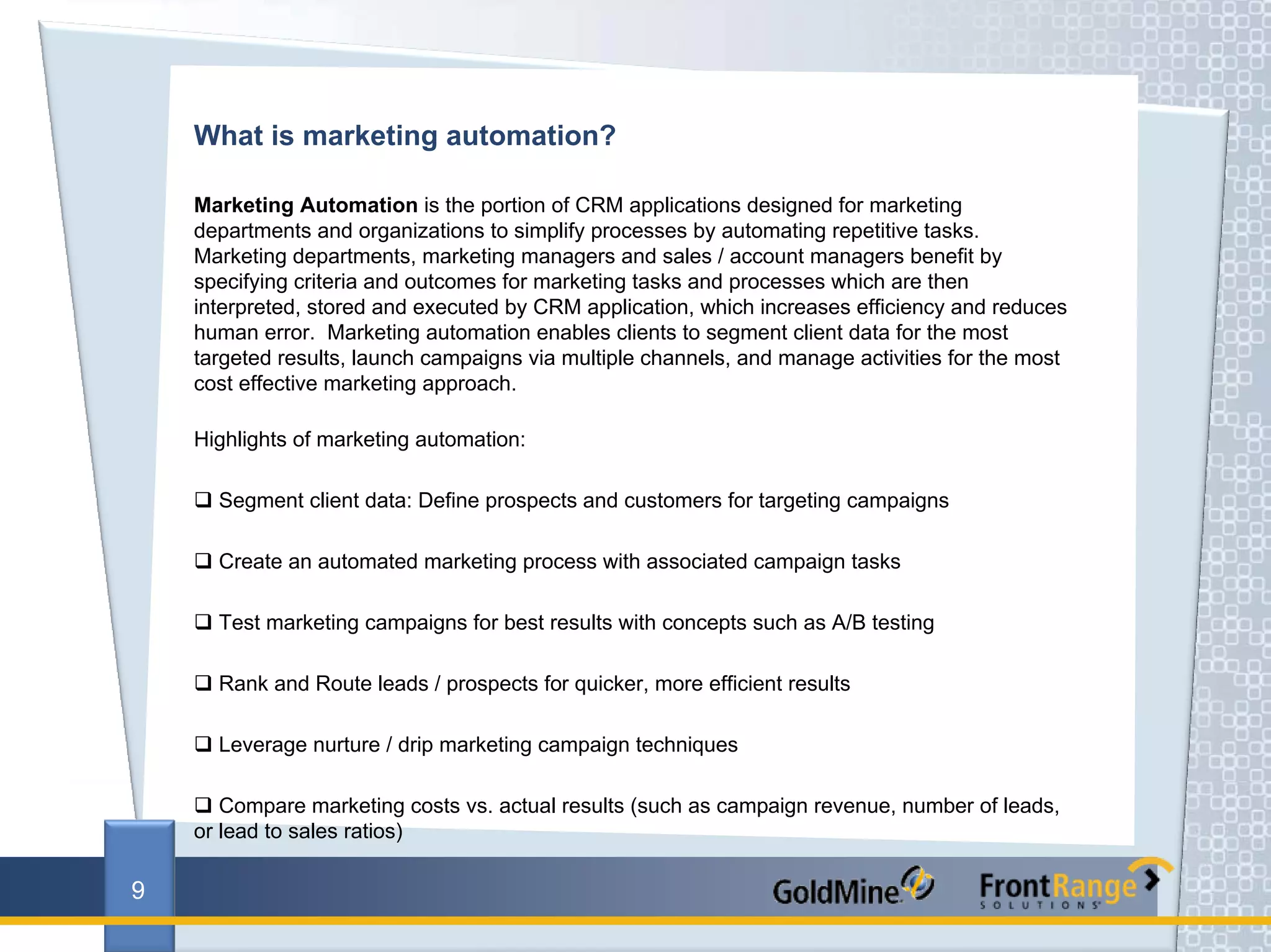 What is marketing automation?

    Marketing Automation is the portion of CRM applications designed for marketing
    departments and organizations to simplify processes by automating repetitive tasks.
    Marketing departments, marketing managers and sales / account managers benefit by
    specifying criteria and outcomes for marketing tasks and processes which are then
    interpreted, stored and executed by CRM application, which increases efficiency and reduces
    human error. Marketing automation enables clients to segment client data for the most
    targeted results, launch campaigns via multiple channels, and manage activities for the most
    cost effective marketing approach.

    Highlights of marketing automation:

      Segment client data: Define prospects and customers for targeting campaigns

      Create an automated marketing process with associated campaign tasks

      Test marketing campaigns for best results with concepts such as A/B testing

      Rank and Route leads / prospects for quicker, more efficient results

      Leverage nurture / drip marketing campaign techniques

       Compare marketing costs vs. actual results (such as campaign revenue, number of leads,
    or lead to sales ratios)

9
 