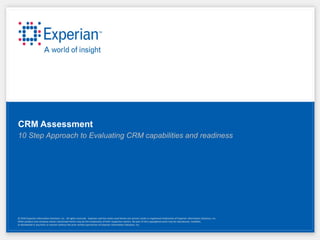 CRM Assessment
10 Step Approach to Evaluating CRM capabilities and readiness




© 2010 Experian Information Solutions, Inc. All rights reserved. Experian and the marks used herein are service marks or registered trademarks of Experian Information Solutions, Inc.
Other product and company names mentioned herein may be the trademarks of their respective owners. No part of this copyrighted work may be reproduced, modified,
or distributed in any form or manner without the prior written permission of Experian Information Solutions, Inc.
 