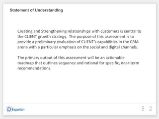 Statement of Understanding




   Creating and Strengthening relationships with customers is central to
   the CLIENT growth strategy. The purpose of this assessment is to
   provide a preliminary evaluation of CLIENT’s capabilities in the CRM
   arena with a particular emphasis on the social and digital channels.

   The primary output of this assessment will be an actionable
   roadmap that outlines sequence and rational for specific, near-term
   recommendations.




                                                                           2
 
