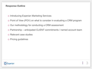 Response Outline



 o Introducing Experian Marketing Services
 o Point of View (POV) on what to consider in evaluating a CRM program
 o Our methodology for conducting a CRM assessment
 o Partnership – anticipated CLIENT commitments / named account team
 o Relevant case studies
 o Pricing guidelines




                                                                         3
 