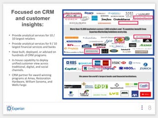 Focused on CRM
  and customer
    insights:
• Provide analytical services for 10 /
  10 largest retailers
• Provide analytical services for 9 / 10
  largest financial services and banks
• Have built, deployed, or advised on
  hundreds of CRM programs
• In-house capability to deploy
  unified customer view across
  traditional, digital, and social
  channels.
• CRM partner for award winning
  programs at Amex, Restoration
  Hardware, William Sonoma, and
  Wells Fargo




                                           8
 