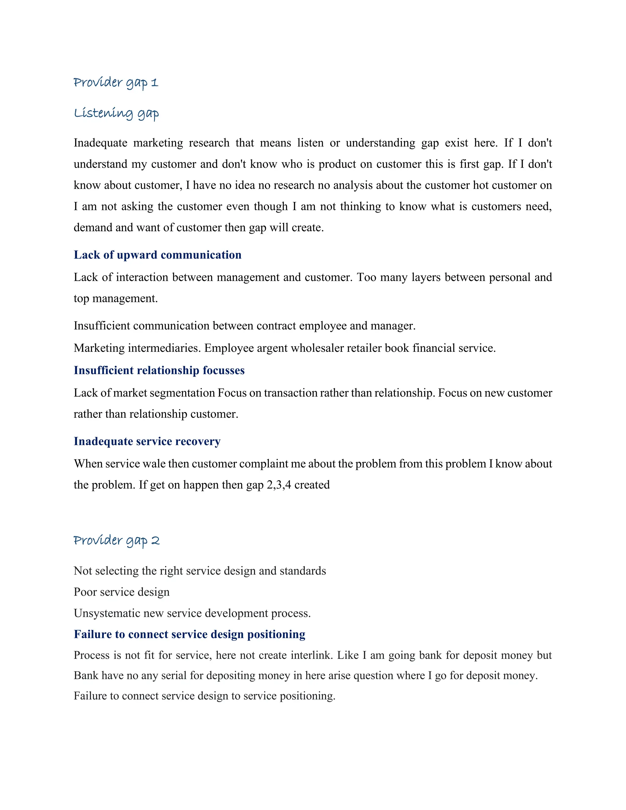 Provider gap 1
Listening gap
Inadequate marketing research that means listen or understanding gap exist here. If I don't
understand my customer and don't know who is product on customer this is first gap. If I don't
know about customer, I have no idea no research no analysis about the customer hot customer on
I am not asking the customer even though I am not thinking to know what is customers need,
demand and want of customer then gap will create.
Lack of upward communication
Lack of interaction between management and customer. Too many layers between personal and
top management.
Insufficient communication between contract employee and manager.
Marketing intermediaries. Employee argent wholesaler retailer book financial service.
Insufficient relationship focusses
Lack of market segmentation Focus on transaction rather than relationship. Focus on new customer
rather than relationship customer.
Inadequate service recovery
When service wale then customer complaint me about the problem from this problem I know about
the problem. If get on happen then gap 2,3,4 created
Provider gap 2
Not selecting the right service design and standards
Poor service design
Unsystematic new service development process.
Failure to connect service design positioning
Process is not fit for service, here not create interlink. Like I am going bank for deposit money but
Bank have no any serial for depositing money in here arise question where I go for deposit money.
Failure to connect service design to service positioning.
 