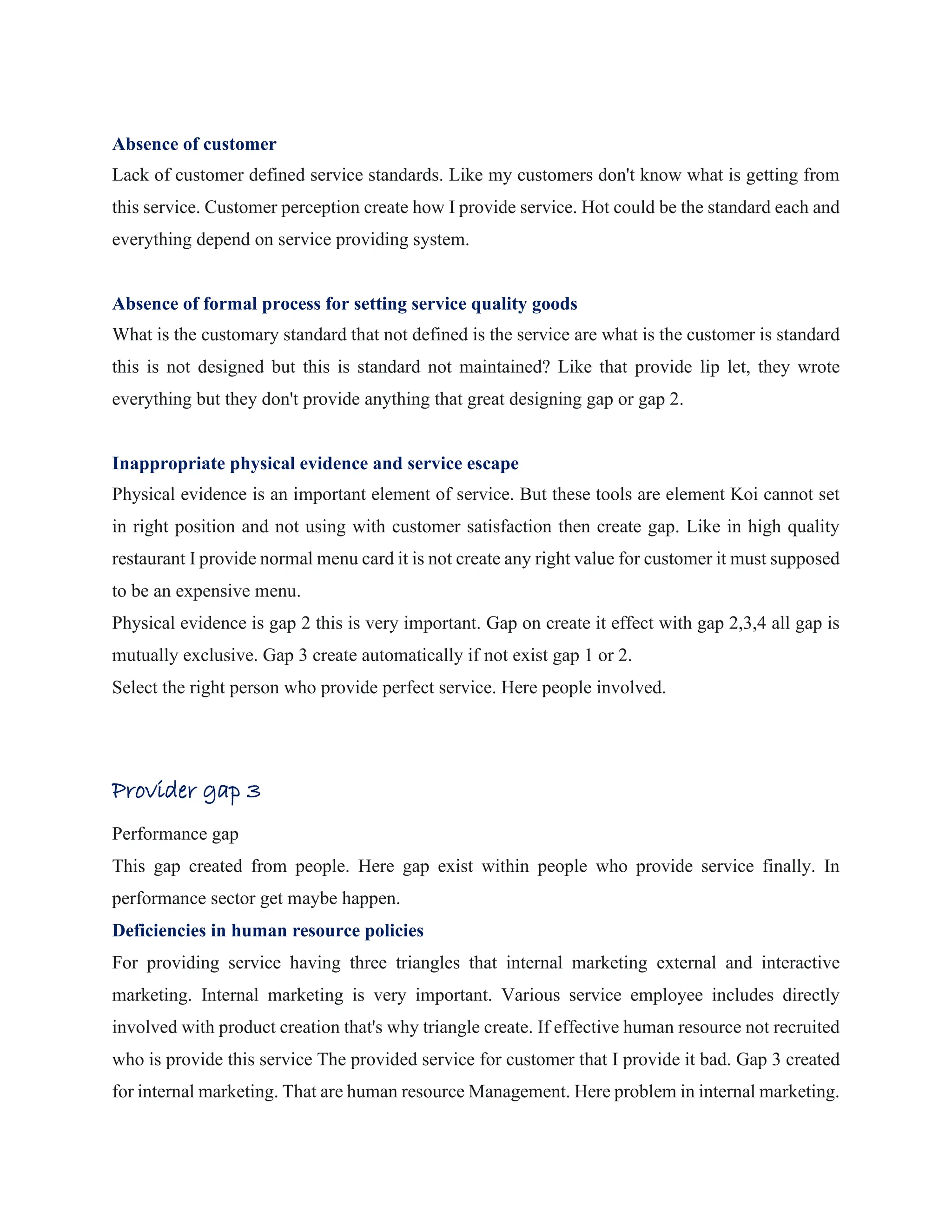 Absence of customer
Lack of customer defined service standards. Like my customers don't know what is getting from
this service. Customer perception create how I provide service. Hot could be the standard each and
everything depend on service providing system.
Absence of formal process for setting service quality goods
What is the customary standard that not defined is the service are what is the customer is standard
this is not designed but this is standard not maintained? Like that provide lip let, they wrote
everything but they don't provide anything that great designing gap or gap 2.
Inappropriate physical evidence and service escape
Physical evidence is an important element of service. But these tools are element Koi cannot set
in right position and not using with customer satisfaction then create gap. Like in high quality
restaurant I provide normal menu card it is not create any right value for customer it must supposed
to be an expensive menu.
Physical evidence is gap 2 this is very important. Gap on create it effect with gap 2,3,4 all gap is
mutually exclusive. Gap 3 create automatically if not exist gap 1 or 2.
Select the right person who provide perfect service. Here people involved.
Provider gap 3
Performance gap
This gap created from people. Here gap exist within people who provide service finally. In
performance sector get maybe happen.
Deficiencies in human resource policies
For providing service having three triangles that internal marketing external and interactive
marketing. Internal marketing is very important. Various service employee includes directly
involved with product creation that's why triangle create. If effective human resource not recruited
who is provide this service The provided service for customer that I provide it bad. Gap 3 created
for internal marketing. That are human resource Management. Here problem in internal marketing.
 