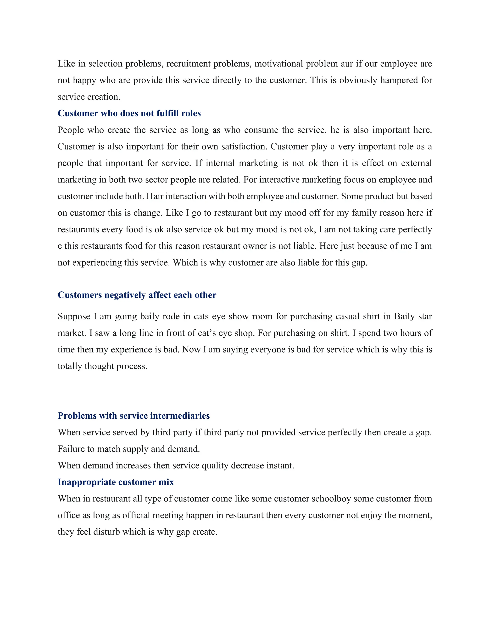 Like in selection problems, recruitment problems, motivational problem aur if our employee are
not happy who are provide this service directly to the customer. This is obviously hampered for
service creation.
Customer who does not fulfill roles
People who create the service as long as who consume the service, he is also important here.
Customer is also important for their own satisfaction. Customer play a very important role as a
people that important for service. If internal marketing is not ok then it is effect on external
marketing in both two sector people are related. For interactive marketing focus on employee and
customer include both. Hair interaction with both employee and customer. Some product but based
on customer this is change. Like I go to restaurant but my mood off for my family reason here if
restaurants every food is ok also service ok but my mood is not ok, I am not taking care perfectly
e this restaurants food for this reason restaurant owner is not liable. Here just because of me I am
not experiencing this service. Which is why customer are also liable for this gap.
Customers negatively affect each other
Suppose I am going baily rode in cats eye show room for purchasing casual shirt in Baily star
market. I saw a long line in front of cat’s eye shop. For purchasing on shirt, I spend two hours of
time then my experience is bad. Now I am saying everyone is bad for service which is why this is
totally thought process.
Problems with service intermediaries
When service served by third party if third party not provided service perfectly then create a gap.
Failure to match supply and demand.
When demand increases then service quality decrease instant.
Inappropriate customer mix
When in restaurant all type of customer come like some customer schoolboy some customer from
office as long as official meeting happen in restaurant then every customer not enjoy the moment,
they feel disturb which is why gap create.
 