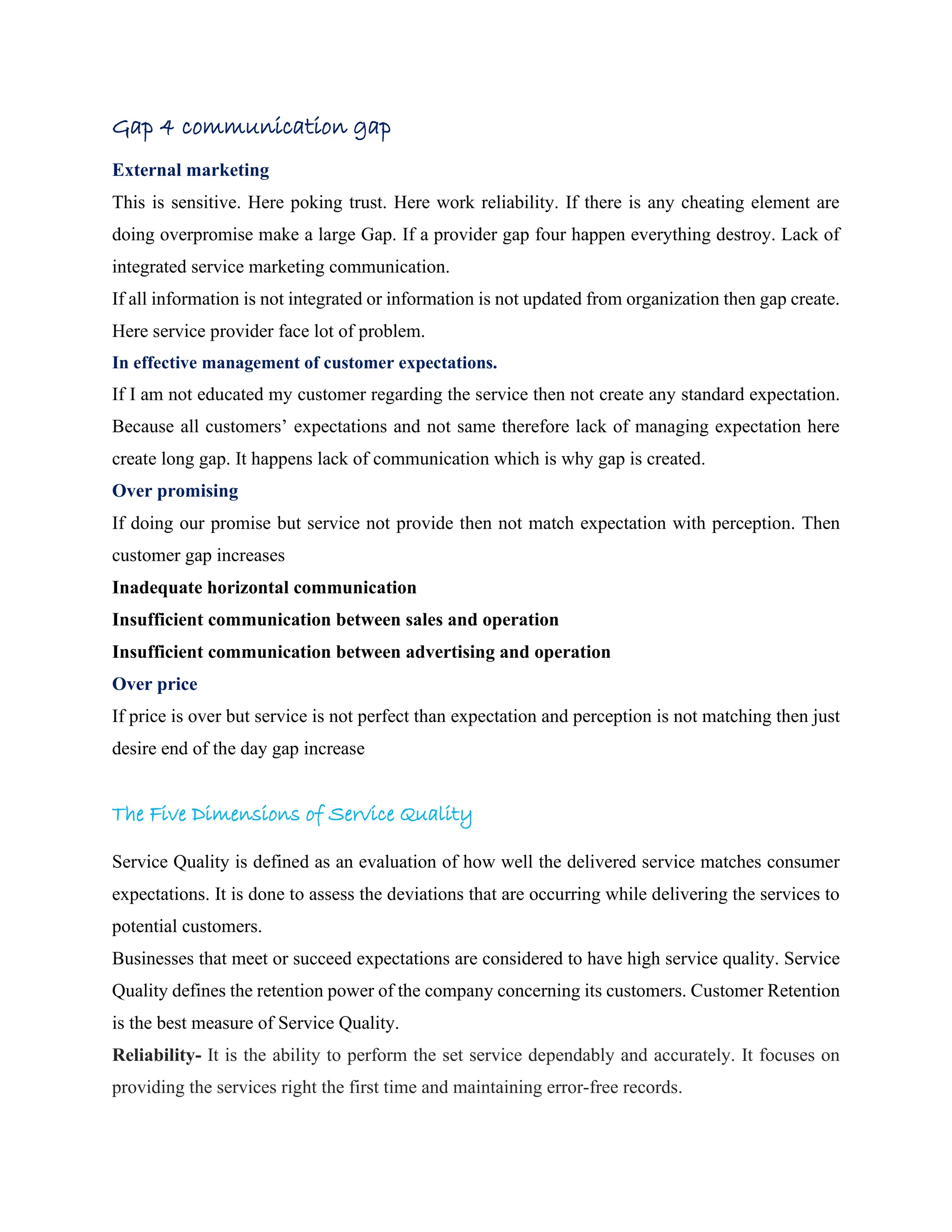 Gap 4 communication gap
External marketing
This is sensitive. Here poking trust. Here work reliability. If there is any cheating element are
doing overpromise make a large Gap. If a provider gap four happen everything destroy. Lack of
integrated service marketing communication.
If all information is not integrated or information is not updated from organization then gap create.
Here service provider face lot of problem.
In effective management of customer expectations.
If I am not educated my customer regarding the service then not create any standard expectation.
Because all customers’ expectations and not same therefore lack of managing expectation here
create long gap. It happens lack of communication which is why gap is created.
Over promising
If doing our promise but service not provide then not match expectation with perception. Then
customer gap increases
Inadequate horizontal communication
Insufficient communication between sales and operation
Insufficient communication between advertising and operation
Over price
If price is over but service is not perfect than expectation and perception is not matching then just
desire end of the day gap increase
The Five Dimensions of Service Quality
Service Quality is defined as an evaluation of how well the delivered service matches consumer
expectations. It is done to assess the deviations that are occurring while delivering the services to
potential customers.
Businesses that meet or succeed expectations are considered to have high service quality. Service
Quality defines the retention power of the company concerning its customers. Customer Retention
is the best measure of Service Quality.
Reliability- It is the ability to perform the set service dependably and accurately. It focuses on
providing the services right the first time and maintaining error-free records.
 