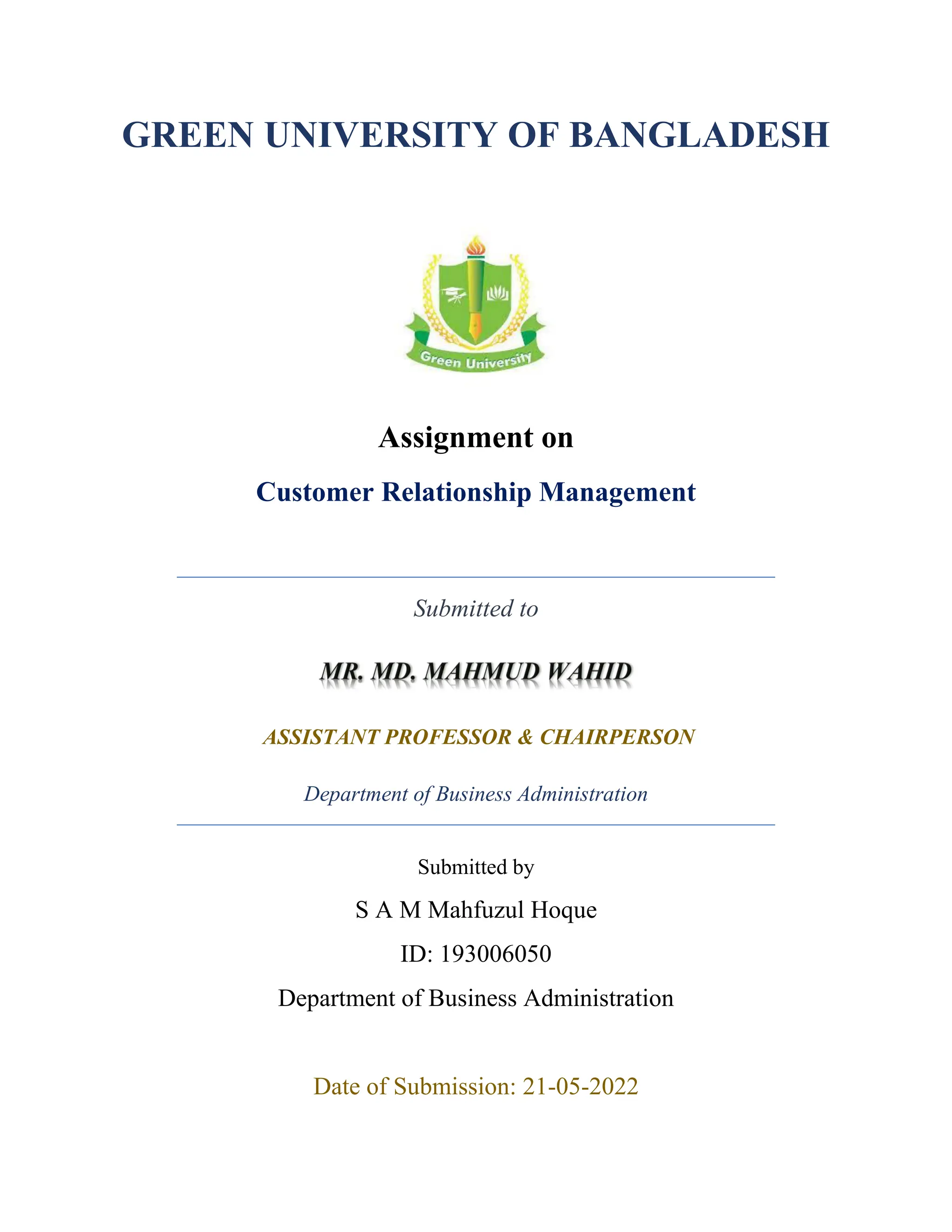GREEN UNIVERSITY OF BANGLADESH
Assignment on
Customer Relationship Management
Submitted to
ASSISTANT PROFESSOR & CHAIRPERSON
Department of Business Administration
Submitted by
S A M Mahfuzul Hoque
ID: 193006050
Department of Business Administration
Date of Submission: 21-05-2022
 