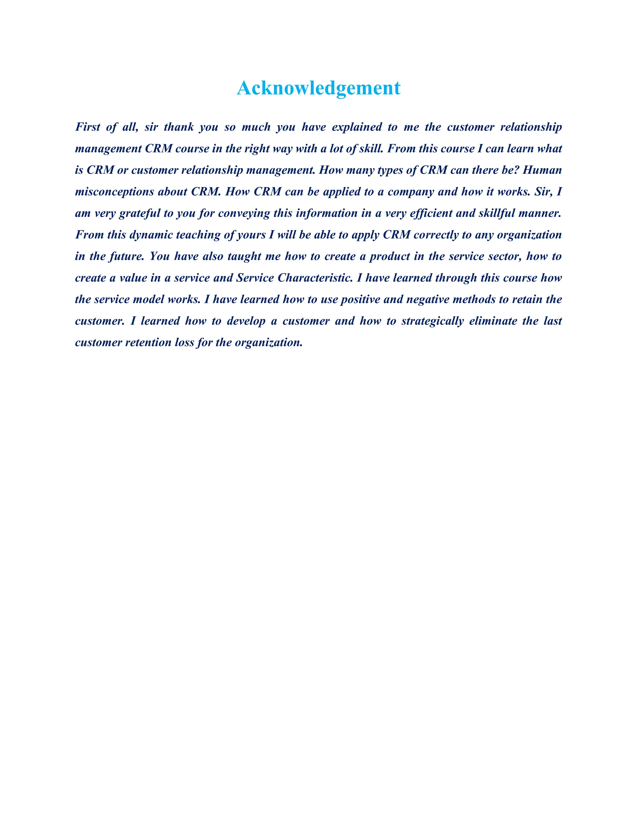 Acknowledgement
First of all, sir thank you so much you have explained to me the customer relationship
management CRM course in the right way with a lot of skill. From this course I can learn what
is CRM or customer relationship management. How many types of CRM can there be? Human
misconceptions about CRM. How CRM can be applied to a company and how it works. Sir, I
am very grateful to you for conveying this information in a very efficient and skillful manner.
From this dynamic teaching of yours I will be able to apply CRM correctly to any organization
in the future. You have also taught me how to create a product in the service sector, how to
create a value in a service and Service Characteristic. I have learned through this course how
the service model works. I have learned how to use positive and negative methods to retain the
customer. I learned how to develop a customer and how to strategically eliminate the last
customer retention loss for the organization.
 