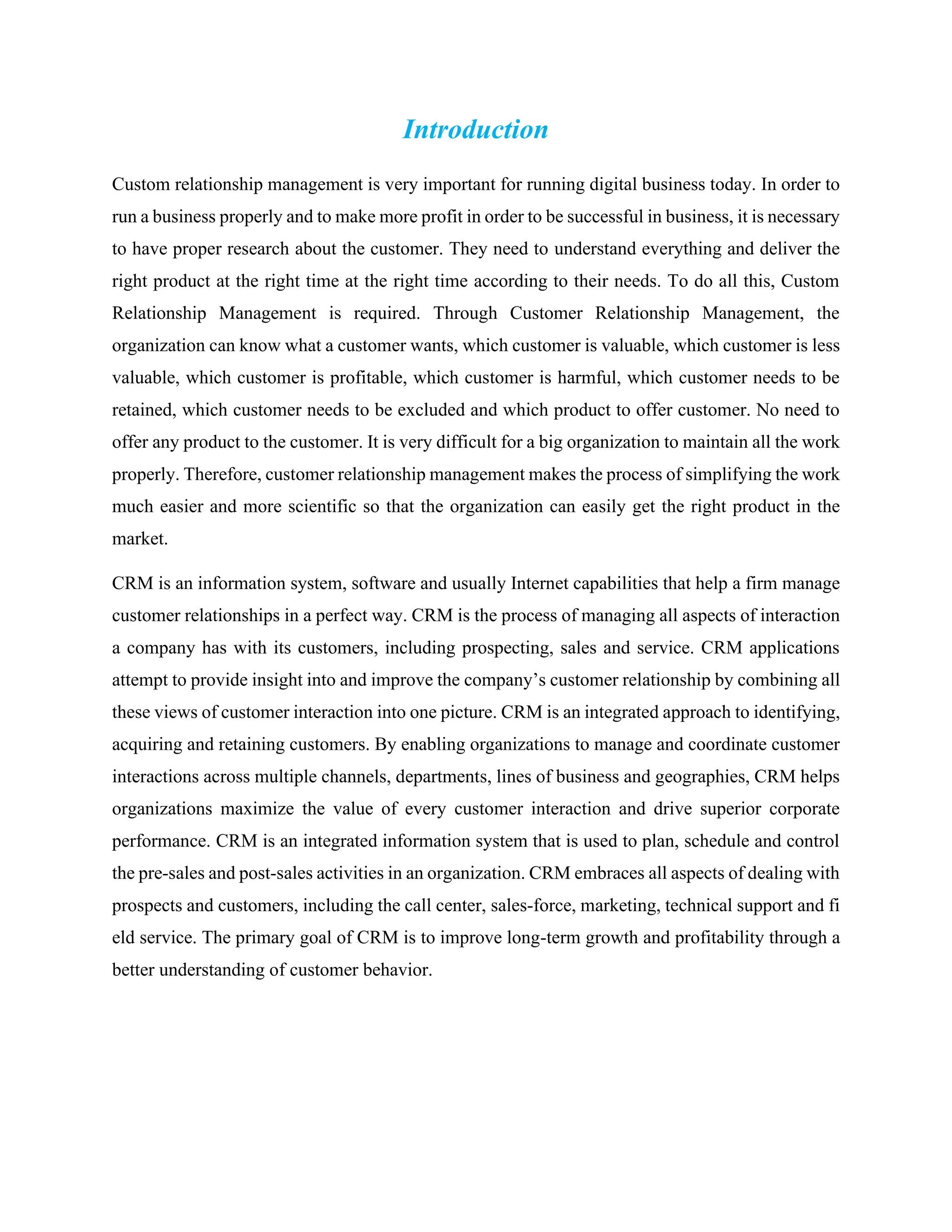 Introduction
Custom relationship management is very important for running digital business today. In order to
run a business properly and to make more profit in order to be successful in business, it is necessary
to have proper research about the customer. They need to understand everything and deliver the
right product at the right time at the right time according to their needs. To do all this, Custom
Relationship Management is required. Through Customer Relationship Management, the
organization can know what a customer wants, which customer is valuable, which customer is less
valuable, which customer is profitable, which customer is harmful, which customer needs to be
retained, which customer needs to be excluded and which product to offer customer. No need to
offer any product to the customer. It is very difficult for a big organization to maintain all the work
properly. Therefore, customer relationship management makes the process of simplifying the work
much easier and more scientific so that the organization can easily get the right product in the
market.
CRM is an information system, software and usually Internet capabilities that help a firm manage
customer relationships in a perfect way. CRM is the process of managing all aspects of interaction
a company has with its customers, including prospecting, sales and service. CRM applications
attempt to provide insight into and improve the company’s customer relationship by combining all
these views of customer interaction into one picture. CRM is an integrated approach to identifying,
acquiring and retaining customers. By enabling organizations to manage and coordinate customer
interactions across multiple channels, departments, lines of business and geographies, CRM helps
organizations maximize the value of every customer interaction and drive superior corporate
performance. CRM is an integrated information system that is used to plan, schedule and control
the pre-sales and post-sales activities in an organization. CRM embraces all aspects of dealing with
prospects and customers, including the call center, sales-force, marketing, technical support and fi
eld service. The primary goal of CRM is to improve long-term growth and profitability through a
better understanding of customer behavior.
 