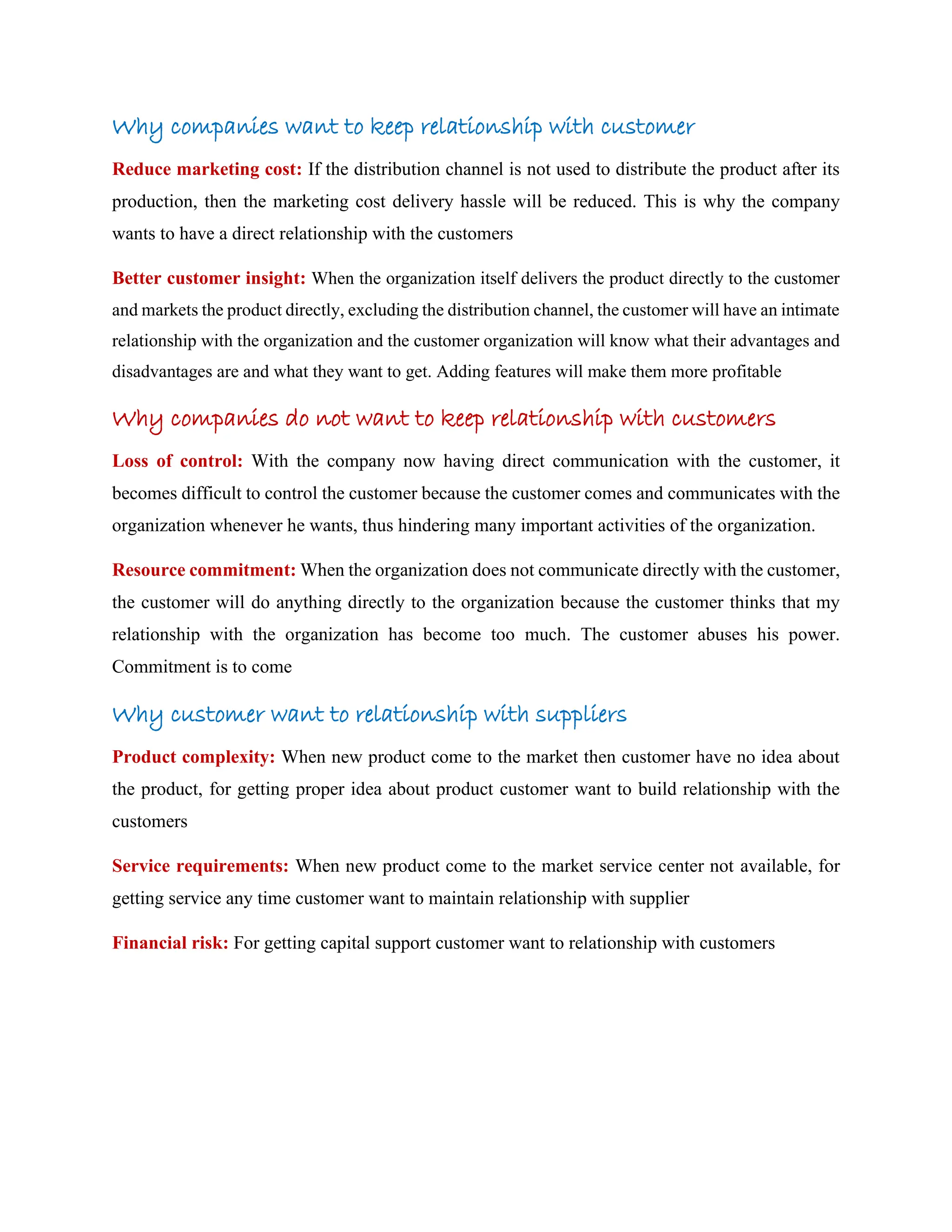 Why companies want to keep relationship with customer
Reduce marketing cost: If the distribution channel is not used to distribute the product after its
production, then the marketing cost delivery hassle will be reduced. This is why the company
wants to have a direct relationship with the customers
Better customer insight: When the organization itself delivers the product directly to the customer
and markets the product directly, excluding the distribution channel, the customer will have an intimate
relationship with the organization and the customer organization will know what their advantages and
disadvantages are and what they want to get. Adding features will make them more profitable
Why companies do not want to keep relationship with customers
Loss of control: With the company now having direct communication with the customer, it
becomes difficult to control the customer because the customer comes and communicates with the
organization whenever he wants, thus hindering many important activities of the organization.
Resource commitment: When the organization does not communicate directly with the customer,
the customer will do anything directly to the organization because the customer thinks that my
relationship with the organization has become too much. The customer abuses his power.
Commitment is to come
Why customer want to relationship with suppliers
Product complexity: When new product come to the market then customer have no idea about
the product, for getting proper idea about product customer want to build relationship with the
customers
Service requirements: When new product come to the market service center not available, for
getting service any time customer want to maintain relationship with supplier
Financial risk: For getting capital support customer want to relationship with customers
 