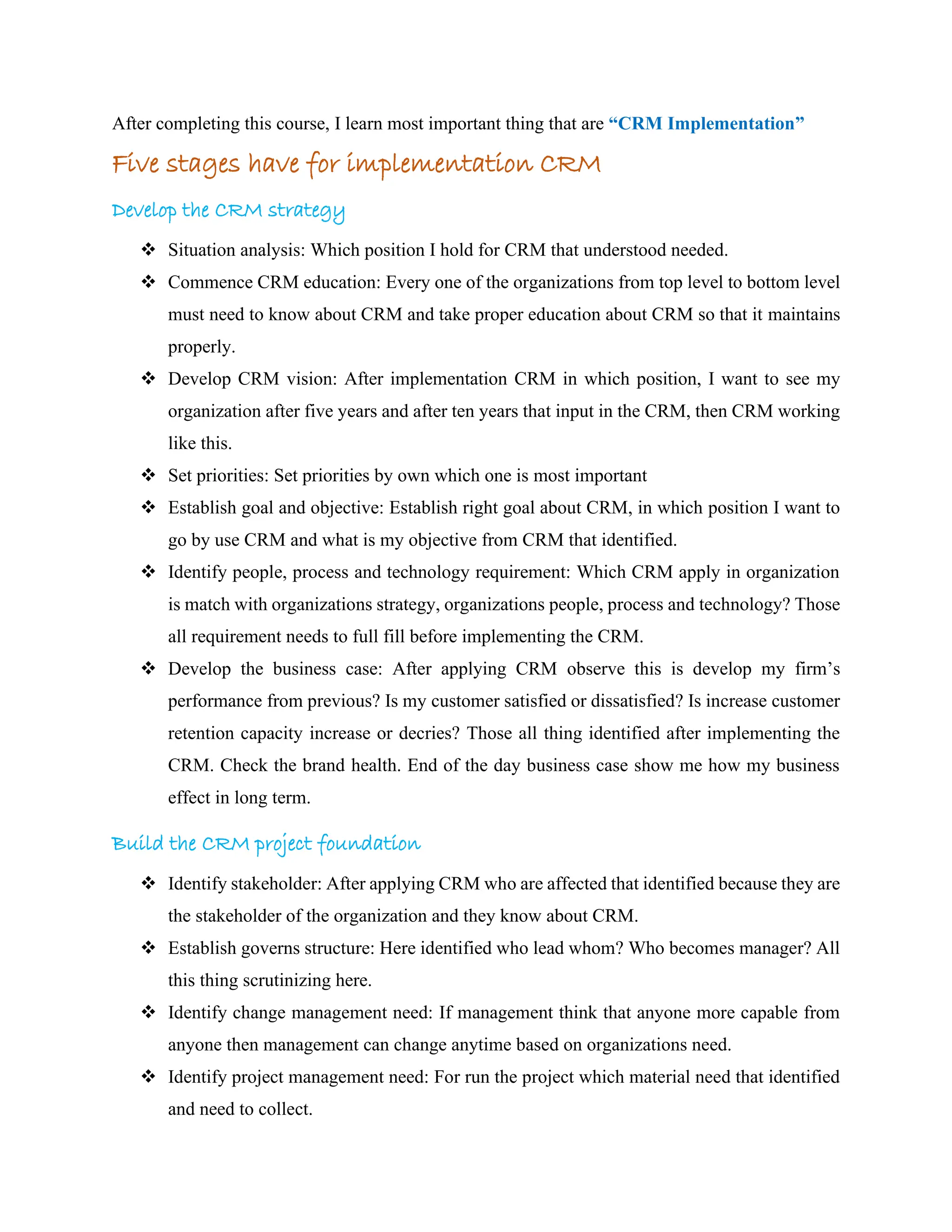 After completing this course, I learn most important thing that are “CRM Implementation”
Five stages have for implementation CRM
Develop the CRM strategy
❖ Situation analysis: Which position I hold for CRM that understood needed.
❖ Commence CRM education: Every one of the organizations from top level to bottom level
must need to know about CRM and take proper education about CRM so that it maintains
properly.
❖ Develop CRM vision: After implementation CRM in which position, I want to see my
organization after five years and after ten years that input in the CRM, then CRM working
like this.
❖ Set priorities: Set priorities by own which one is most important
❖ Establish goal and objective: Establish right goal about CRM, in which position I want to
go by use CRM and what is my objective from CRM that identified.
❖ Identify people, process and technology requirement: Which CRM apply in organization
is match with organizations strategy, organizations people, process and technology? Those
all requirement needs to full fill before implementing the CRM.
❖ Develop the business case: After applying CRM observe this is develop my firm’s
performance from previous? Is my customer satisfied or dissatisfied? Is increase customer
retention capacity increase or decries? Those all thing identified after implementing the
CRM. Check the brand health. End of the day business case show me how my business
effect in long term.
Build the CRM project foundation
❖ Identify stakeholder: After applying CRM who are affected that identified because they are
the stakeholder of the organization and they know about CRM.
❖ Establish governs structure: Here identified who lead whom? Who becomes manager? All
this thing scrutinizing here.
❖ Identify change management need: If management think that anyone more capable from
anyone then management can change anytime based on organizations need.
❖ Identify project management need: For run the project which material need that identified
and need to collect.
 