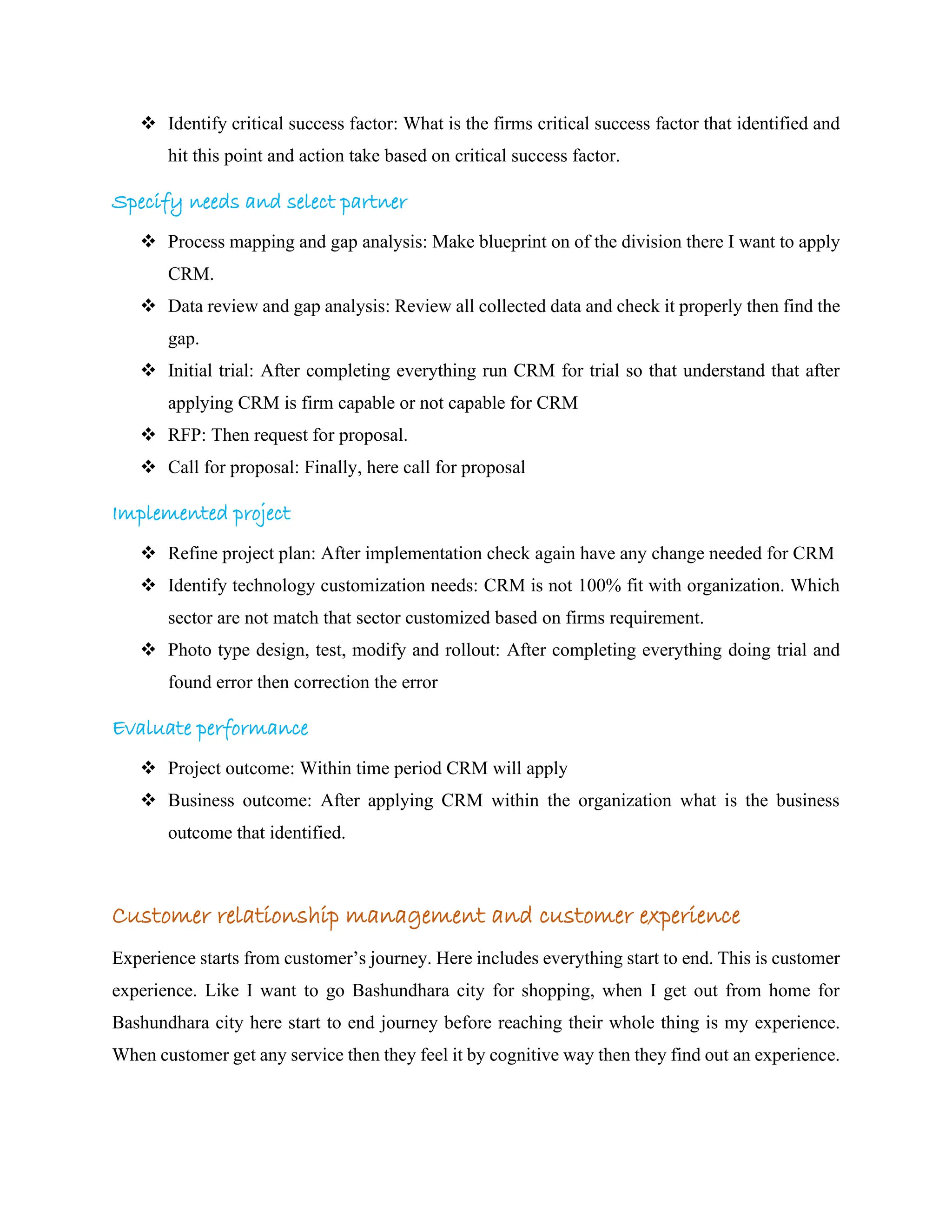 ❖ Identify critical success factor: What is the firms critical success factor that identified and
hit this point and action take based on critical success factor.
Specify needs and select partner
❖ Process mapping and gap analysis: Make blueprint on of the division there I want to apply
CRM.
❖ Data review and gap analysis: Review all collected data and check it properly then find the
gap.
❖ Initial trial: After completing everything run CRM for trial so that understand that after
applying CRM is firm capable or not capable for CRM
❖ RFP: Then request for proposal.
❖ Call for proposal: Finally, here call for proposal
Implemented project
❖ Refine project plan: After implementation check again have any change needed for CRM
❖ Identify technology customization needs: CRM is not 100% fit with organization. Which
sector are not match that sector customized based on firms requirement.
❖ Photo type design, test, modify and rollout: After completing everything doing trial and
found error then correction the error
Evaluate performance
❖ Project outcome: Within time period CRM will apply
❖ Business outcome: After applying CRM within the organization what is the business
outcome that identified.
Customer relationship management and customer experience
Experience starts from customer’s journey. Here includes everything start to end. This is customer
experience. Like I want to go Bashundhara city for shopping, when I get out from home for
Bashundhara city here start to end journey before reaching their whole thing is my experience.
When customer get any service then they feel it by cognitive way then they find out an experience.
 