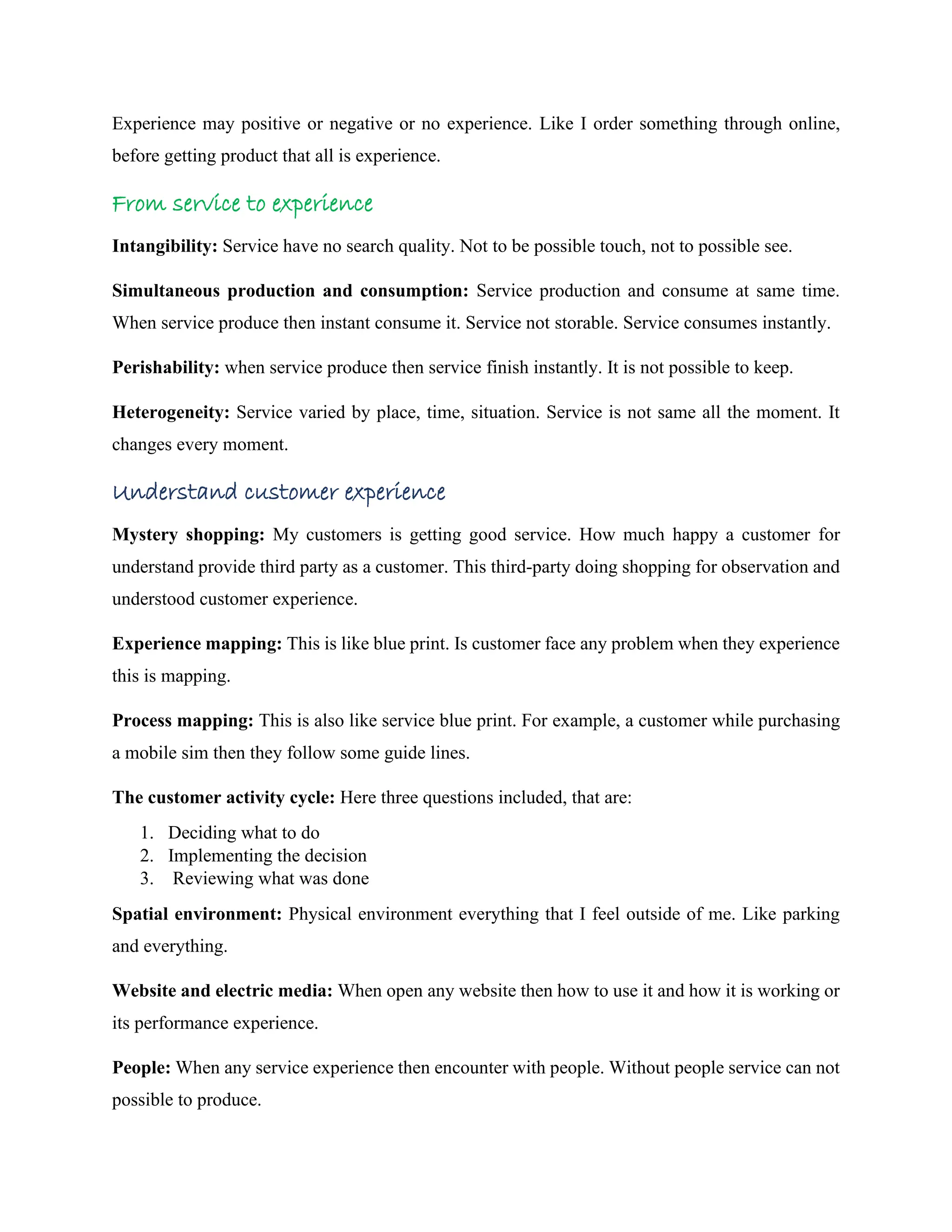 Experience may positive or negative or no experience. Like I order something through online,
before getting product that all is experience.
From service to experience
Intangibility: Service have no search quality. Not to be possible touch, not to possible see.
Simultaneous production and consumption: Service production and consume at same time.
When service produce then instant consume it. Service not storable. Service consumes instantly.
Perishability: when service produce then service finish instantly. It is not possible to keep.
Heterogeneity: Service varied by place, time, situation. Service is not same all the moment. It
changes every moment.
Understand customer experience
Mystery shopping: My customers is getting good service. How much happy a customer for
understand provide third party as a customer. This third-party doing shopping for observation and
understood customer experience.
Experience mapping: This is like blue print. Is customer face any problem when they experience
this is mapping.
Process mapping: This is also like service blue print. For example, a customer while purchasing
a mobile sim then they follow some guide lines.
The customer activity cycle: Here three questions included, that are:
1. Deciding what to do
2. Implementing the decision
3. Reviewing what was done
Spatial environment: Physical environment everything that I feel outside of me. Like parking
and everything.
Website and electric media: When open any website then how to use it and how it is working or
its performance experience.
People: When any service experience then encounter with people. Without people service can not
possible to produce.
 
