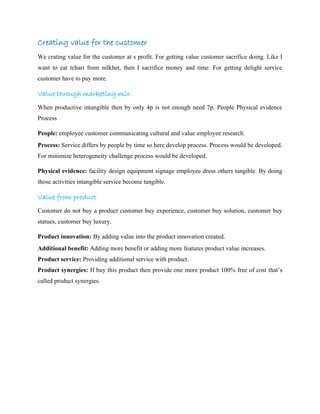 Creating value for the customer
We crating value for the customer at s profit. For getting value customer sacrifice doing. Like I
want to eat tehari from nilkhet, then I sacrifice money and time. For getting delight service
customer have to pay more.
Value through marketing mix
When productive intangible then by only 4p is not enough need 7p. People Physical evidence
Process
People: employee customer communicating cultural and value employee research.
Process: Service differs by people by time so here develop process. Process would be developed.
For minimize heterogeneity challenge process would be developed.
Physical evidence: facility design equipment signage employee dress others tangible. By doing
those activities intangible service become tangible.
Value from product
Customer do not buy a product customer buy experience, customer buy solution, customer buy
statues, customer buy luxury.
Product innovation: By adding value into the product innovation created.
Additional benefit: Adding more benefit or adding more features product value increases.
Product service: Providing additional service with product.
Product synergies: If buy this product then provide one more product 100% free of cost that’s
called product synergies.
 