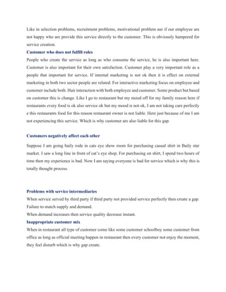 Like in selection problems, recruitment problems, motivational problem aur if our employee are
not happy who are provide this service directly to the customer. This is obviously hampered for
service creation.
Customer who does not fulfill roles
People who create the service as long as who consume the service, he is also important here.
Customer is also important for their own satisfaction. Customer play a very important role as a
people that important for service. If internal marketing is not ok then it is effect on external
marketing in both two sector people are related. For interactive marketing focus on employee and
customer include both. Hair interaction with both employee and customer. Some product but based
on customer this is change. Like I go to restaurant but my mood off for my family reason here if
restaurants every food is ok also service ok but my mood is not ok, I am not taking care perfectly
e this restaurants food for this reason restaurant owner is not liable. Here just because of me I am
not experiencing this service. Which is why customer are also liable for this gap.
Customers negatively affect each other
Suppose I am going baily rode in cats eye show room for purchasing casual shirt in Baily star
market. I saw a long line in front of cat’s eye shop. For purchasing on shirt, I spend two hours of
time then my experience is bad. Now I am saying everyone is bad for service which is why this is
totally thought process.
Problems with service intermediaries
When service served by third party if third party not provided service perfectly then create a gap.
Failure to match supply and demand.
When demand increases then service quality decrease instant.
Inappropriate customer mix
When in restaurant all type of customer come like some customer schoolboy some customer from
office as long as official meeting happen in restaurant then every customer not enjoy the moment,
they feel disturb which is why gap create.
 