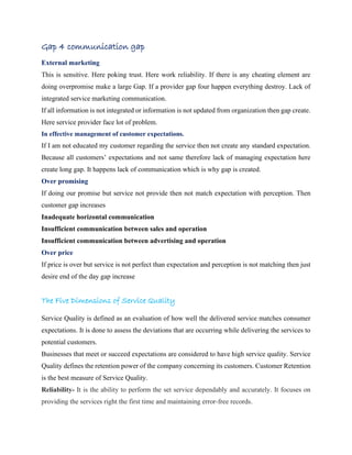 Gap 4 communication gap
External marketing
This is sensitive. Here poking trust. Here work reliability. If there is any cheating element are
doing overpromise make a large Gap. If a provider gap four happen everything destroy. Lack of
integrated service marketing communication.
If all information is not integrated or information is not updated from organization then gap create.
Here service provider face lot of problem.
In effective management of customer expectations.
If I am not educated my customer regarding the service then not create any standard expectation.
Because all customers’ expectations and not same therefore lack of managing expectation here
create long gap. It happens lack of communication which is why gap is created.
Over promising
If doing our promise but service not provide then not match expectation with perception. Then
customer gap increases
Inadequate horizontal communication
Insufficient communication between sales and operation
Insufficient communication between advertising and operation
Over price
If price is over but service is not perfect than expectation and perception is not matching then just
desire end of the day gap increase
The Five Dimensions of Service Quality
Service Quality is defined as an evaluation of how well the delivered service matches consumer
expectations. It is done to assess the deviations that are occurring while delivering the services to
potential customers.
Businesses that meet or succeed expectations are considered to have high service quality. Service
Quality defines the retention power of the company concerning its customers. Customer Retention
is the best measure of Service Quality.
Reliability- It is the ability to perform the set service dependably and accurately. It focuses on
providing the services right the first time and maintaining error-free records.
 