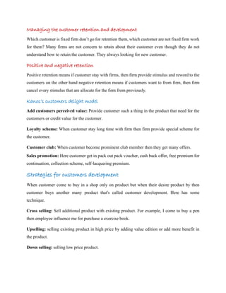 Managing the customer retention and development
Which customer is fixed firm don’t go for retention them, which customer are not fixed firm work
for them? Many firms are not concern to retain about their customer even though they do not
understand how to retain the customer. They always looking for new customer.
Positive and negative retention
Positive retention means if customer stay with firms, then firm provide stimulus and reword to the
customers on the other hand negative retention means if customers want to from firm, then firm
cancel every stimulus that are allocate for the firm from previously.
Kanos’s customers delight model
Add customers perceived value: Provide customer such a thing in the product that need for the
customers or credit value for the customer.
Loyalty scheme: When customer stay long time with firm then firm provide special scheme for
the customer.
Customer club: When customer become prominent club member then they get many offers.
Sales promotion: Here customer get in pack out pack voucher, cash back offer, free premium for
continuation, collection scheme, self-lacquering premium.
Strategies for customers development
When customer come to buy in a shop only on product but when their desire product by then
customer buys another many product that's called customer development. Here has some
technique.
Cross selling: Sell additional product with existing product. For example, I come to buy a pen
then employee influence me for purchase a exercise book.
Upselling: selling existing product in high price by adding value edition or add more benefit in
the product.
Down selling: selling low price product.
 