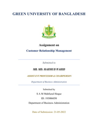 GREEN UNIVERSITY OF BANGLADESH
Assignment on
Customer Relationship Management
Submitted to
ASSISTANT PROFESSOR & CHAIRPERSON
Department of Business Administration
Submitted by
S A M Mahfuzul Hoque
ID: 193006050
Department of Business Administration
Date of Submission: 21-05-2022
 