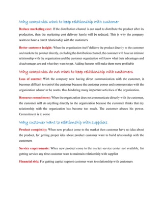 Why companies want to keep relationship with customer
Reduce marketing cost: If the distribution channel is not used to distribute the product after its
production, then the marketing cost delivery hassle will be reduced. This is why the company
wants to have a direct relationship with the customers
Better customer insight: When the organization itself delivers the product directly to the customer
and markets the product directly, excluding the distribution channel, the customer will have an intimate
relationship with the organization and the customer organization will know what their advantages and
disadvantages are and what they want to get. Adding features will make them more profitable
Why companies do not want to keep relationship with customers
Loss of control: With the company now having direct communication with the customer, it
becomes difficult to control the customer because the customer comes and communicates with the
organization whenever he wants, thus hindering many important activities of the organization.
Resource commitment: When the organization does not communicate directly with the customer,
the customer will do anything directly to the organization because the customer thinks that my
relationship with the organization has become too much. The customer abuses his power.
Commitment is to come
Why customer want to relationship with suppliers
Product complexity: When new product come to the market then customer have no idea about
the product, for getting proper idea about product customer want to build relationship with the
customers
Service requirements: When new product come to the market service center not available, for
getting service any time customer want to maintain relationship with supplier
Financial risk: For getting capital support customer want to relationship with customers
 