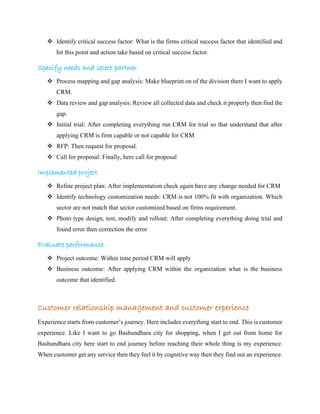 ❖ Identify critical success factor: What is the firms critical success factor that identified and
hit this point and action take based on critical success factor.
Specify needs and select partner
❖ Process mapping and gap analysis: Make blueprint on of the division there I want to apply
CRM.
❖ Data review and gap analysis: Review all collected data and check it properly then find the
gap.
❖ Initial trial: After completing everything run CRM for trial so that understand that after
applying CRM is firm capable or not capable for CRM
❖ RFP: Then request for proposal.
❖ Call for proposal: Finally, here call for proposal
Implemented project
❖ Refine project plan: After implementation check again have any change needed for CRM
❖ Identify technology customization needs: CRM is not 100% fit with organization. Which
sector are not match that sector customized based on firms requirement.
❖ Photo type design, test, modify and rollout: After completing everything doing trial and
found error then correction the error
Evaluate performance
❖ Project outcome: Within time period CRM will apply
❖ Business outcome: After applying CRM within the organization what is the business
outcome that identified.
Customer relationship management and customer experience
Experience starts from customer’s journey. Here includes everything start to end. This is customer
experience. Like I want to go Bashundhara city for shopping, when I get out from home for
Bashundhara city here start to end journey before reaching their whole thing is my experience.
When customer get any service then they feel it by cognitive way then they find out an experience.
 