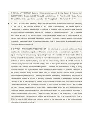 1. RETAIL MANAGEMENT Customer RelationshipManagement @ Big Bazaar & Reliance Mart
SUBMITTED BY: • Deepak Majhi 03 • Nancy 05 • AritroMukherjee 07 • Raja Rowin 35 • Gunjan Parmar
42 • Lalit Mukul Kindo • Vijay Mishra • Anuradha – 63 • Anurag Singh – • Ritu Kumari - 1 1 69 77


2. TABLE OF CONTENTSCHAPTER CHAPTER NAME PAGENO. NO.Chapter 1 Introduction 1 Meaning
of CRM Goal of CRM Evolution & growth of CRM Options for implementing CRM Various aspects of
CRMChapter 2 Research methodology 8 Objective of research Type of research Data collection
technique Sampling procedures & sample size Limitations of the researchChapter 3 CRM @ Reliance
MartChapter 4 CRM @ Big BazaarChapter 5 Customer’s opinion about CRM @ Reliance Mart & Big
Bazaar Sales person’s assistance Expectation fulfilment Discounts & failures Product arrangement
Accessibility preferenceChapter 6 Comparison between CRM @ Reliance Mart & Big BazaarChapter 7
Conclusion & recommendation 2


3. CHAPTER 1 INTRODUCT INTRODUCTION ION―it is not enough to have great qualities, we should
also have the abilities to manage them‖ .The same concept can also be applied in an organization. For
e.g. a company may produce avery high quality products but it won’t be able to succeed if it fails to
manage or satisfy theircustomers.According to Harward Business Review ―an exceptionally satisfied
customer is 6 times morelikely to buy again as one who is merely satisfied & only 5% increase in
customer loyalty canboost profit from 25% to 85%‖ .Thus all these quotes & experts opinion highlights the
importance of Customer RelationshipManagement. Customers are considered to be king of every
business enterprise and loyalcustomers are the backbone of their business. So customer satisfaction is
the primary motiveof every business which can be attained through effective CRM (Customer
RelationshipManagement) policy1.1 Meaning of Customer Relationship Management (CRM):CRM is a
comprehensive strategy & process of acquiring & retaining customers to createsuperior value for the
company as well as the customers. It consists of the processes acompany uses to track and organize its
contacts with its current and prospective customers.To support these processes, various CRM Software
like SAP, ORACLE Sales force.com etc.are used. These software record and store information about
customers, various customerinteractions, their problems etc which can be accessed by employees in
different departmentsof the company. These information are used by the organization to make future
plans that cansatisfy the customer on a better way and retaining them for a longer period.1.2 Goal of
CRM:The goal of CRM is to provide improved services to the customers, and to use customercontact
information for targeted marketing. 3
 