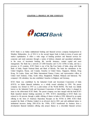 | 10
CHAPTER 2- PROFILE OF THE COMPANY
ICICI Bank is an Indian multinational banking and financial services company headquartered in
Mumbai, Maharashtra. As of 2014 it is the second largest bank in India in terms of assets and
market capitalization. It offers a wide range of banking products and financial services for
corporate and retail customers through a variety of delivery channels and specialized subsidiaries
in the areas of investment banking, life, non-life insurance, venture capital and asset
management. The Bank has a network of 3,800 branches and 11,162 ATMs in India, and has a
presence in 19 countries. ICICI Bank is one of the Big Four banks of India, along with State
Bank of India, Punjab National Bank and Bank of Baroda. The bank has subsidiaries in the
United Kingdom, Russia, and Canada; branches in United States, Singapore, Bahrain, Hong
Kong, Sri Lanka, Qatar and Dubai International Finance Centre; and representative offices in
United Arab Emirates, China, South Africa, Bangladesh, Thailand, Malaysia and Indonesia. The
company's UK subsidiary has also established branches in Belgium and Germany.
ICICI Bank was established by the Industrial Credit and Investment Corporation of India
(ICICI), an Indian financial institution, as a wholly owned subsidiary in 1994. The parent
company was formed in 1955 as a joint-venture of the World BANK. The bank was initially
known as the Industrial Credit and Investment Corporation of India Bank, before it changed its
name to the abbreviated ICICI Bank. The parent company was later merged with the bank.ICICI
Bank launched internet banking operations in 1998. ICICI's shareholding in ICICI Bank was
reduced to 46 percent, through a public offering of shares in India in 1998, followed by an equity
offering in the form of American Depositary Receipts on the NYSE in 2000. ICICI Bank
acquired the Bank of Madura Limited in an all-stock deal in 2001 and sold additional stakes to
institutional investors during 2001-02.In the 1990s, ICICI transformed its business from a
development financial institution offering only project finance to a diversified financial services
 