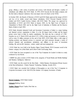 | 11
group, offering a wide variety of products and services, both directly and through a number of
subsidiaries and affiliates like ICICI Bank. In 1999, ICICI become the first Indian company and
the first bank or financial institution from non-Japan Asia to be listed on the NYSE.
In October 2001, the Boards of Directors of ICICI and ICICI Bank approved the merger of ICICI
and two of its wholly owned retail finance subsidiaries, ICICI Personal Financial Services
Limited and ICICI Capital Services Limited, with ICICI Bank. The merger was approved by
shareholders of ICICI and ICICI Bank in January 2002, by the High Court of Gujarat at
Ahmedabad in March 2002 and by the High Court of Judicature at Mumbai and the Reserve
Bank of India in April 2002.
ICICI Bank (formerly Industrial Credit and Investment Corporation of India) is a major banking
and financial services organization in India. It is the 4th largest bank in India and the largest
private sector bank in India by market capitalization. The bank also has a network of 1,700+
branches (as on 31 March 2010) and about 4,721 ATMs in India and presence in 19 countries, as
well as some 24 million customers (at the end of July 2007). ICICI Bank offers a wide range of
banking products and financial services to corporate and retail customers through a variety of
delivery channels and specialization subsidiaries and affiliates in the areas of investment
banking, life and non-life insurance, venture capital and asset management.
• ICICI Bank has won Gold in the Readers Digest Trusted Brands 2010 Consumer award in the
Finance category for a) Best Bank and b) Best Credit Card Issuing Bank.
• ICICI Bank has been recognised as one of the 'Top Companies for Leaders' in India in a study
conducted by Aon Hewitt.
• IDRBT has given awards to ICICI Bank in the categories of 'Social Media and Mobile Banking'
and' Business Intelligence Initiatives'.
• ICICI Bank won the award for the Best Bank - Global Business Development (Private Sector)
in the Dun & Bradstreet - Polaris Financial Technology Banking Awards 2014.
• ICICI Bank was awarded the Certificate of Recognition as one of the Top 5 Companies in
Corporate Governance in the 14th ICSI (The Institute of Company Secretaries of India)
Parent Company- ICICI Bank Limited
Category-Banking Sector
Tagline/ Slogan-Khayal Aapka; Hum hain na
 