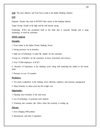 | 12
USP- The most efficient and Tech Savvy bank in the Indian Banking Industry
STP-
Segment- People who want to INVEST their money in the banking industry
Target Group- People in the high and the mid income group
Positioning- ICICI has positioned itself as the bank that is customer friendly and is using
technology to reach its customers
SWOT Analysis
Strength:-
1. Front runner in the Indian Private Banking Sector
2. Strong presence via its branches
3. High use of technology to make life simpler for the customers
4.Large no. of facilities for the customers in terms of products and services
5. Over 75,000 employees at ICICI
6. Decades of Experience in the Banking sector along with marketing has added to the brand
name
7. Presence in over 19 countries
Weakness-
1. Too much competition in the banking sector affecting employee and customer management
2. Many branches in urban areas has led to high cost
Opportunity-
1. Opening more branches in the rural areas
2. Use of technology to penetrate rural markets
3. Venturing into countries like Africa where the economy is coming up
Threats-
1. Ever changing RBI policies
2. International and other Competitors
 